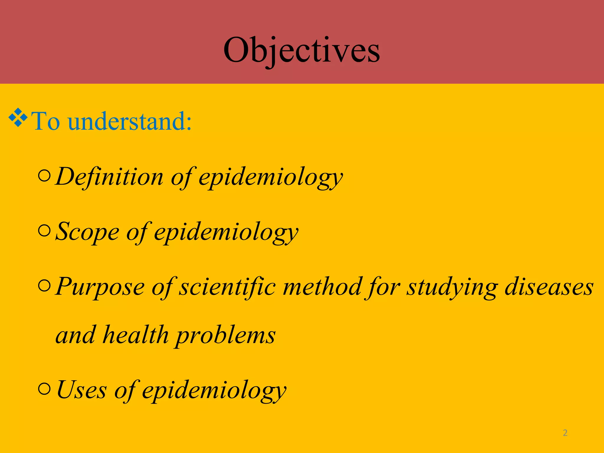 Objectives
To understand:
o Definition of epidemiology
o Scope of epidemiology
o Purpose of scientific method for studying diseases
and health problems
o Uses of epidemiology
2

 