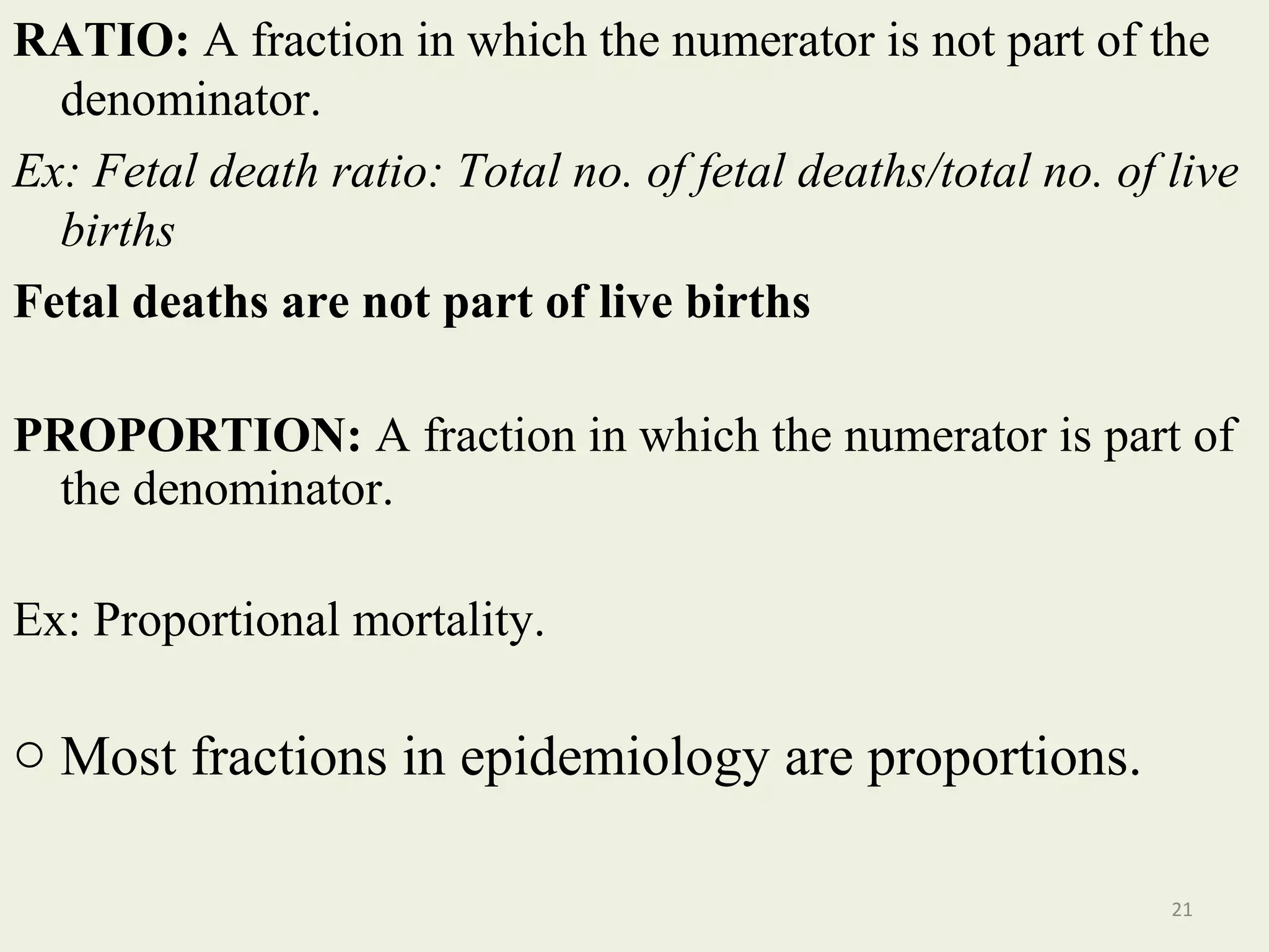RATIO: A fraction in which the numerator is not part of the
denominator.
Ex: Fetal death ratio: Total no. of fetal deaths/total no. of live
births
Fetal deaths are not part of live births
PROPORTION: A fraction in which the numerator is part of
the denominator.
Ex: Proportional mortality.

o Most fractions in epidemiology are proportions.
21

 