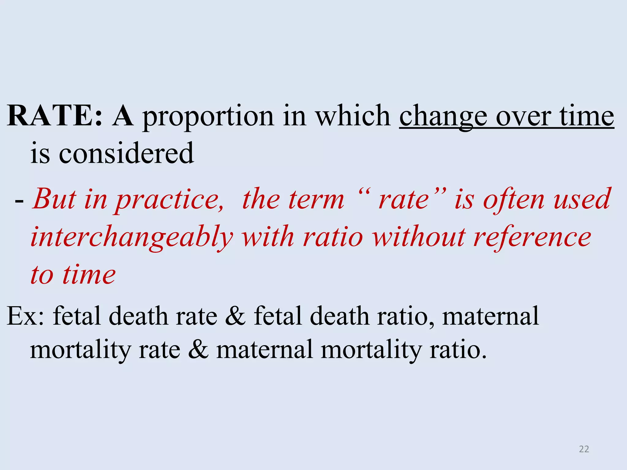 RATE: A proportion in which change over time
is considered
- But in practice, the term “ rate” is often used
interchangeably with ratio without reference
to time
Ex: fetal death rate & fetal death ratio, maternal
mortality rate & maternal mortality ratio.

22

 