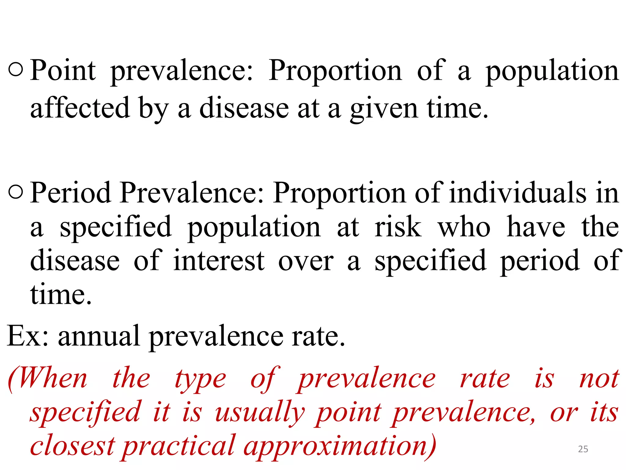 o Point prevalence: Proportion of a population
affected by a disease at a given time.
o Period Prevalence: Proportion of individuals in
a specified population at risk who have the
disease of interest over a specified period of
time.
Ex: annual prevalence rate.
(When the type of prevalence rate is not
specified it is usually point prevalence, or its
closest practical approximation)
25

 