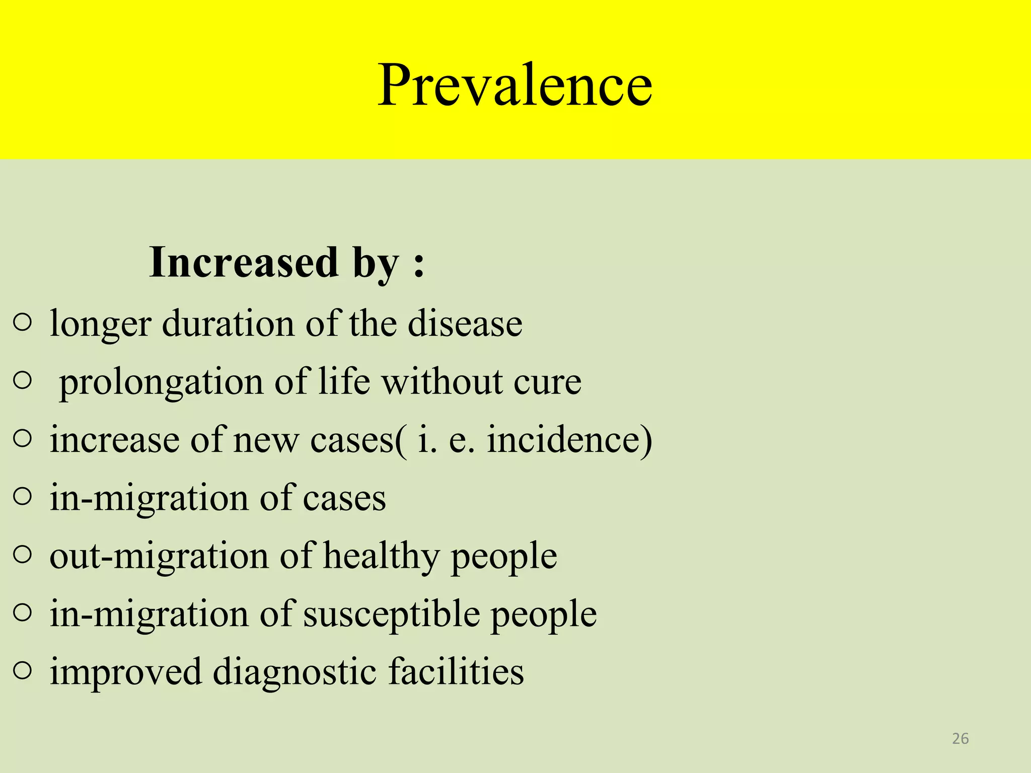 Prevalence
Increased by :
o
o
o
o
o
o
o

longer duration of the disease
prolongation of life without cure
increase of new cases( i. e. incidence)
in-migration of cases
out-migration of healthy people
in-migration of susceptible people
improved diagnostic facilities
26

 