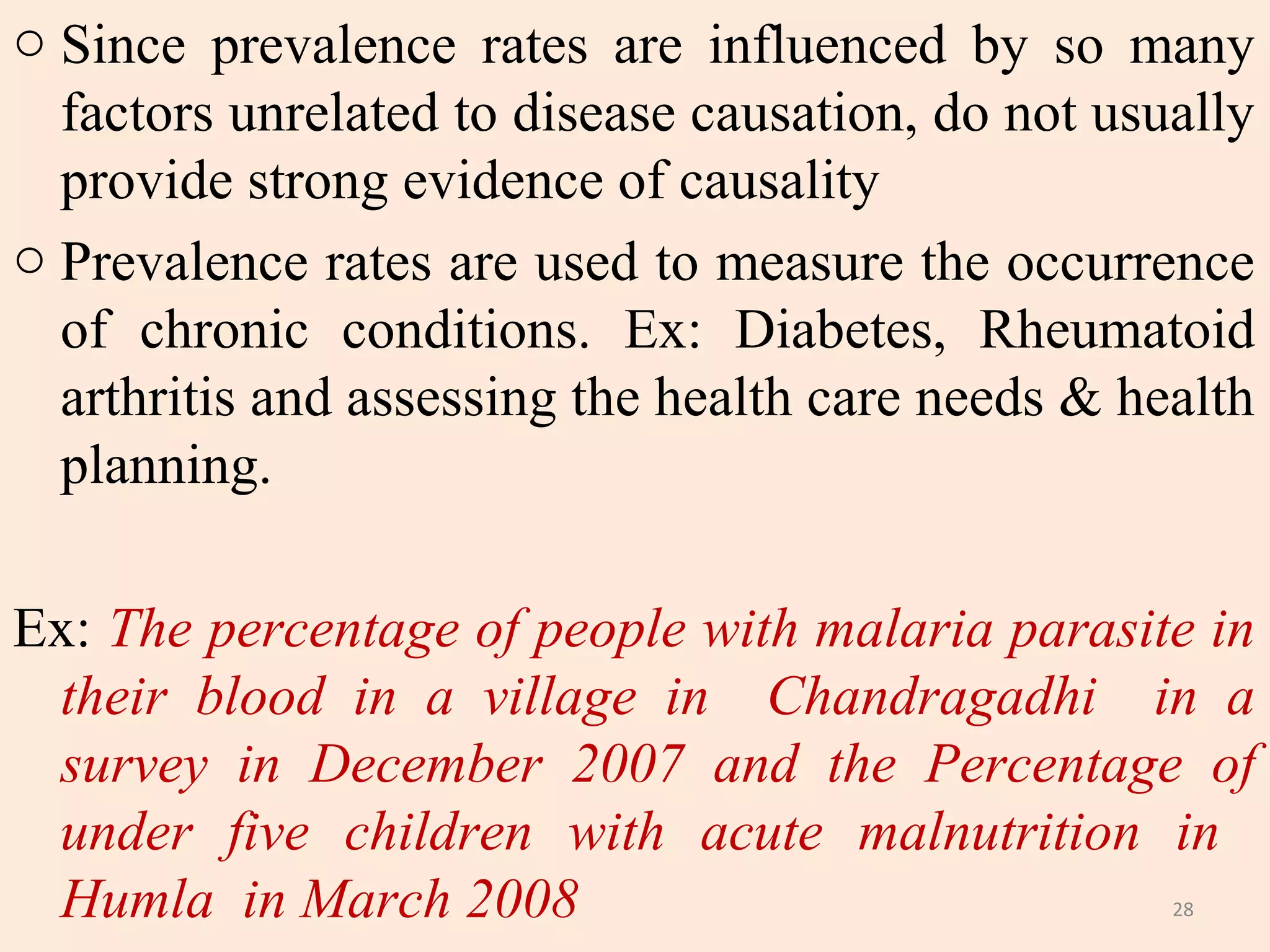 o Since prevalence rates are influenced by so many
factors unrelated to disease causation, do not usually
provide strong evidence of causality
o Prevalence rates are used to measure the occurrence
of chronic conditions. Ex: Diabetes, Rheumatoid
arthritis and assessing the health care needs & health
planning.
Ex: The percentage of people with malaria parasite in
their blood in a village in Chandragadhi in a
survey in December 2007 and the Percentage of
under five children with acute malnutrition in
Humla in March 2008
28

 