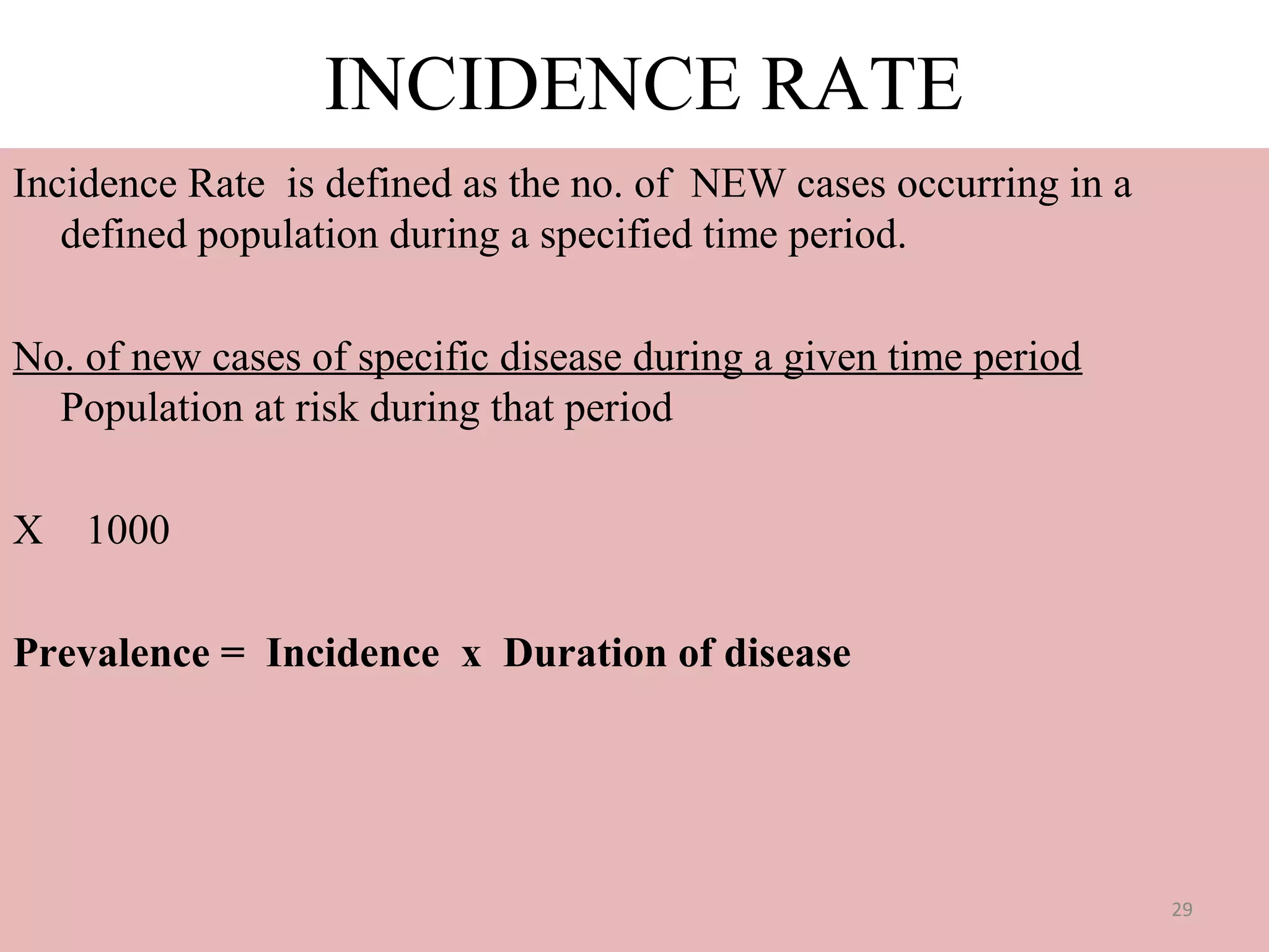 INCIDENCE RATE
Incidence Rate is defined as the no. of NEW cases occurring in a
defined population during a specified time period.
No. of new cases of specific disease during a given time period
Population at risk during that period
X 1000
Prevalence = Incidence x Duration of disease

29

 