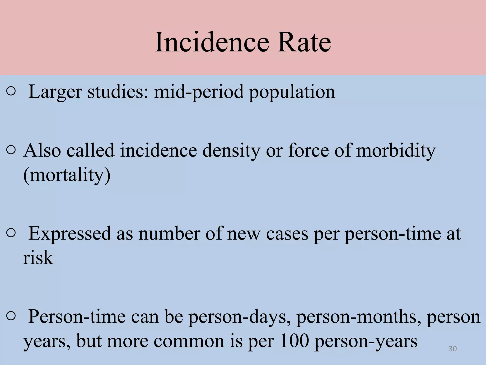 Incidence Rate
o Larger studies: mid-period population
o Also called incidence density or force of morbidity
(mortality)
o Expressed as number of new cases per person-time at
risk
o Person-time can be person-days, person-months, person
years, but more common is per 100 person-years
30

 