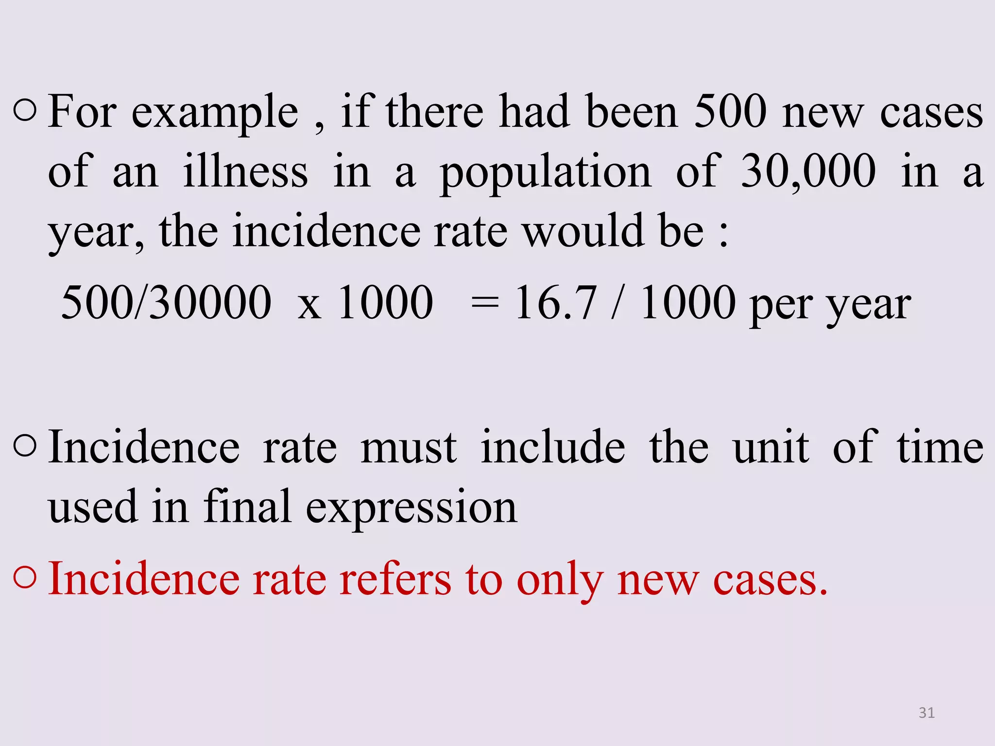 o For example , if there had been 500 new cases
of an illness in a population of 30,000 in a
year, the incidence rate would be :
500/30000 x 1000 = 16.7 / 1000 per year
o Incidence rate must include the unit of time
used in final expression
o Incidence rate refers to only new cases.
31

 