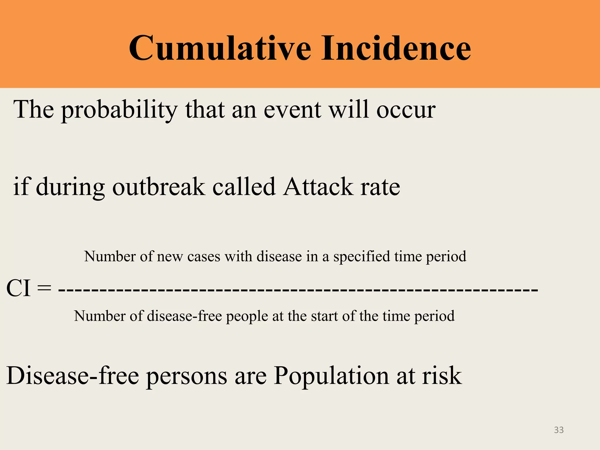 Cumulative Incidence
The probability that an event will occur
if during outbreak called Attack rate
Number of new cases with disease in a specified time period

CI = ---------------------------------------------------------Number of disease-free people at the start of the time period

Disease-free persons are Population at risk
33

 