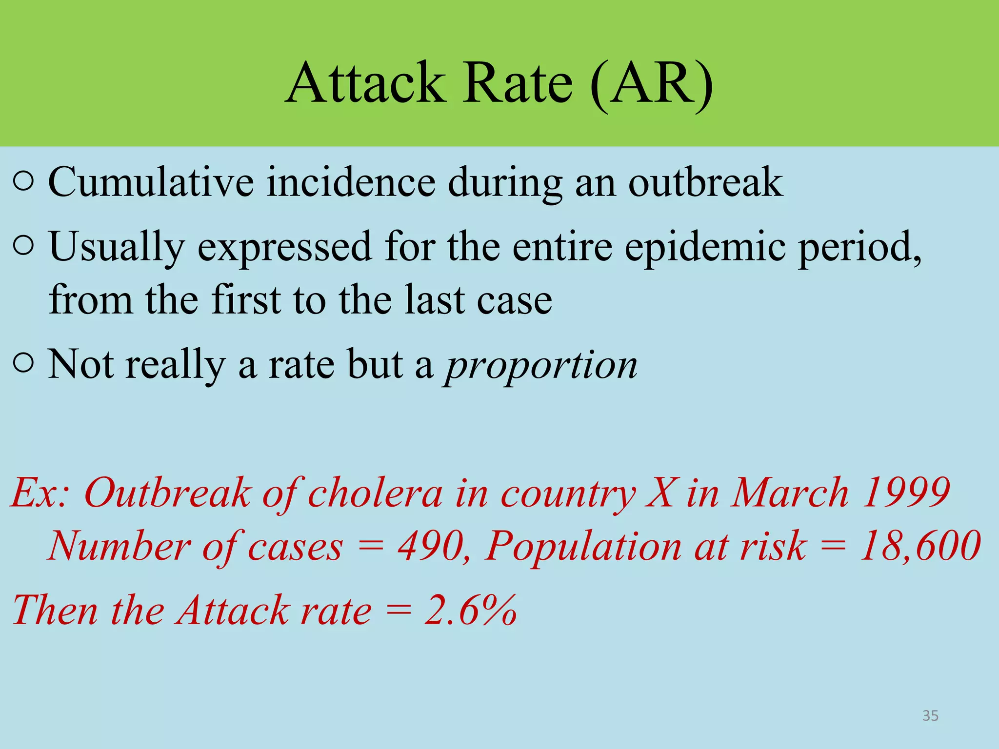 Attack Rate (AR)
o Cumulative incidence during an outbreak
o Usually expressed for the entire epidemic period,
from the first to the last case
o Not really a rate but a proportion
Ex: Outbreak of cholera in country X in March 1999
Number of cases = 490, Population at risk = 18,600
Then the Attack rate = 2.6%
35

 