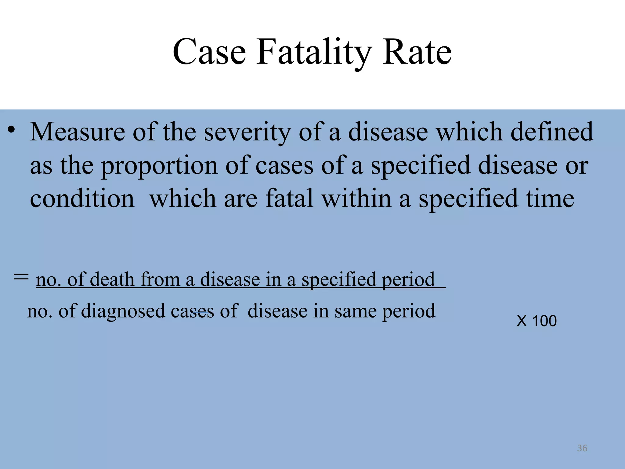 Case Fatality Rate
• Measure of the severity of a disease which defined
as the proportion of cases of a specified disease or
condition which are fatal within a specified time
= no. of death from a disease in a specified period
no. of diagnosed cases of disease in same period

X 100

36

 
