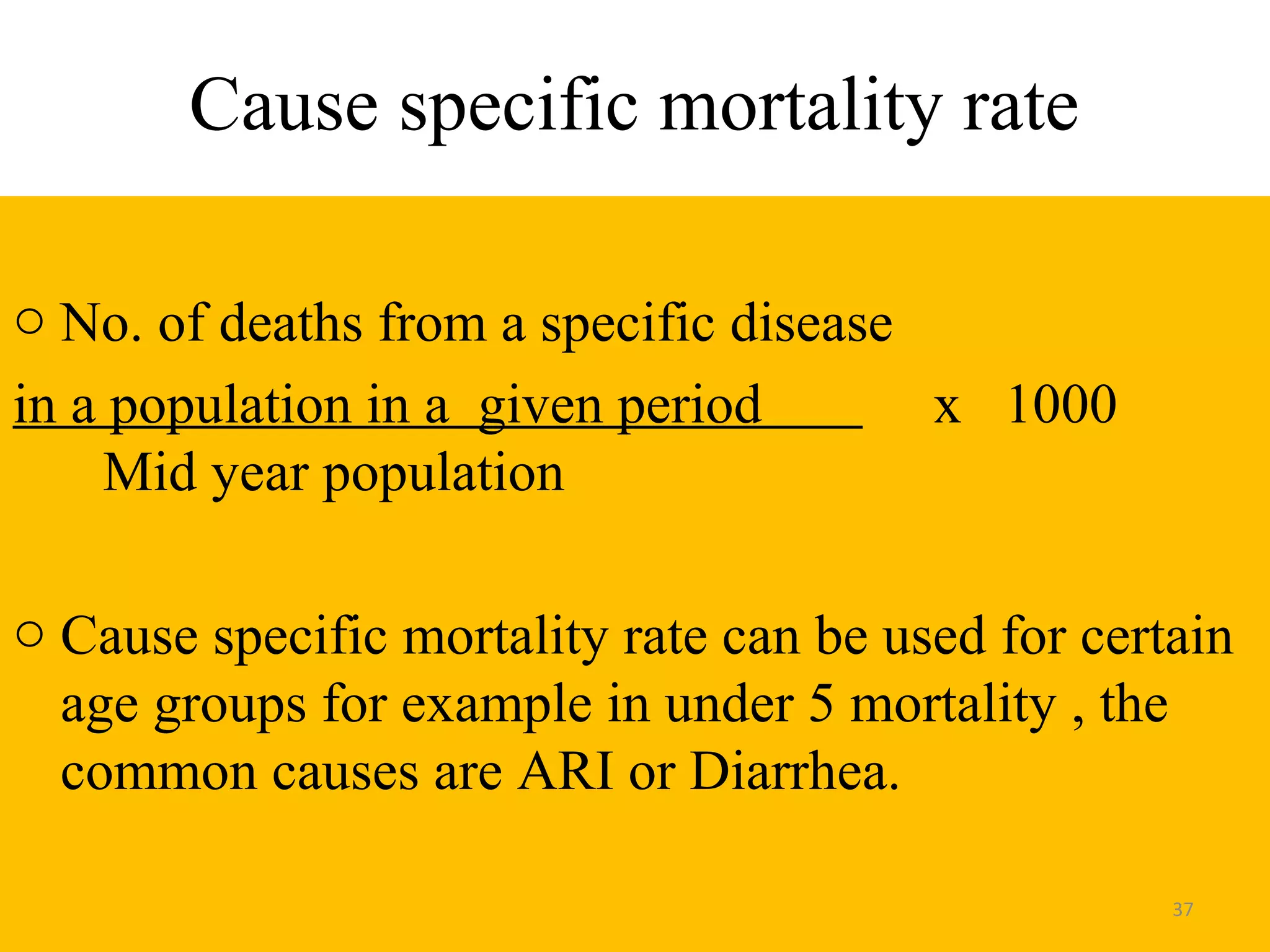 Cause specific mortality rate
o No. of deaths from a specific disease
in a population in a given period
Mid year population

x 1000

o Cause specific mortality rate can be used for certain
age groups for example in under 5 mortality , the
common causes are ARI or Diarrhea.
37

 