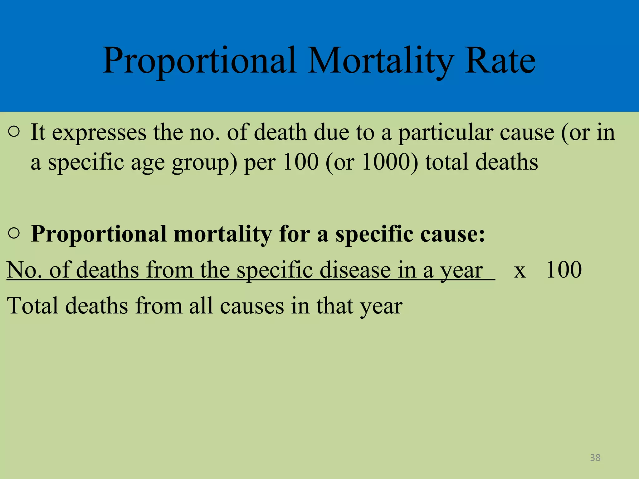 Proportional Mortality Rate
o It expresses the no. of death due to a particular cause (or in
a specific age group) per 100 (or 1000) total deaths
o Proportional mortality for a specific cause:
No. of deaths from the specific disease in a year
Total deaths from all causes in that year

x 100

38

 