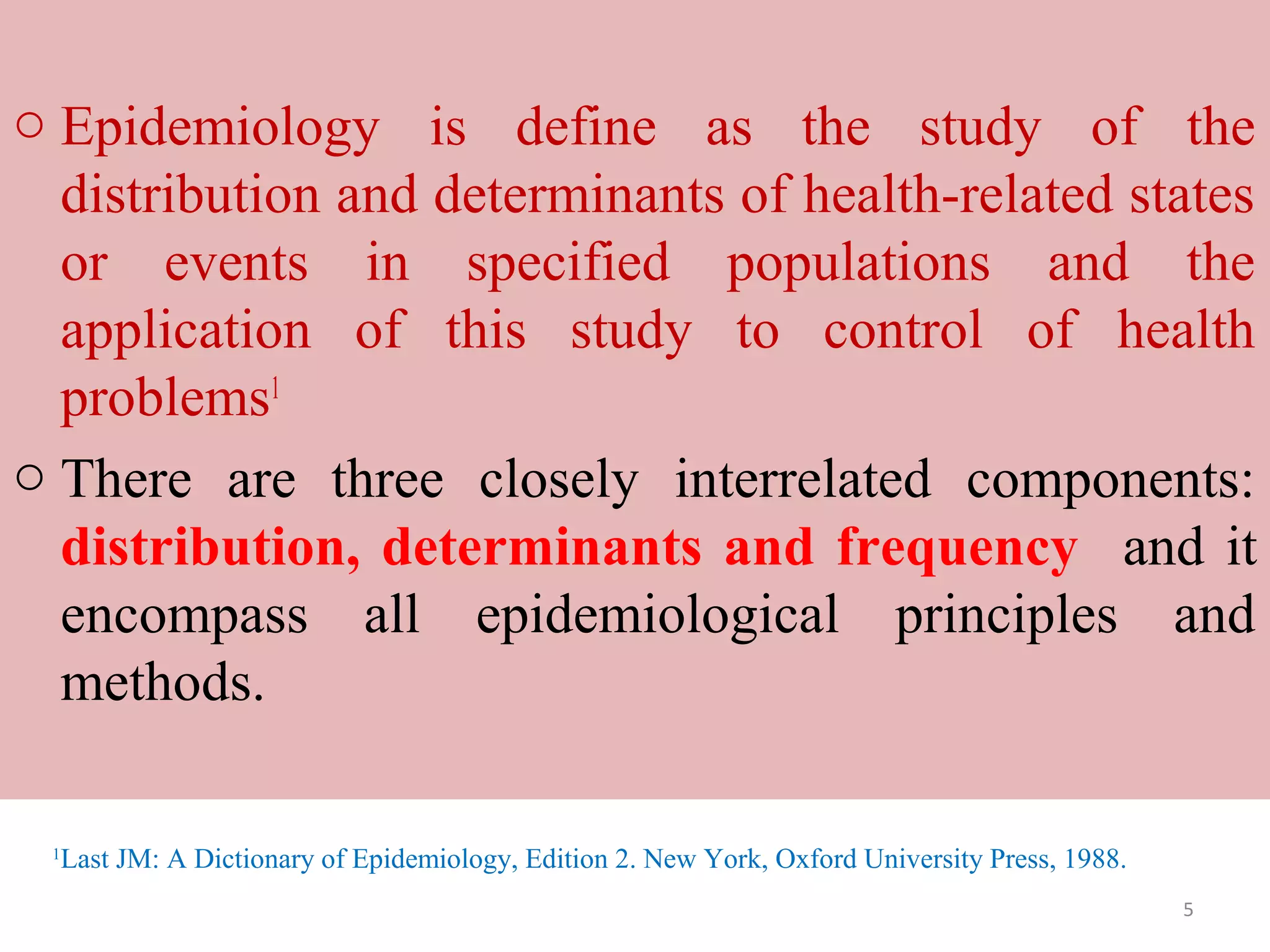 o Epidemiology is define as the study of the
distribution and determinants of health-related states
or events in specified populations and the
application of this study to control of health
problems1
o There are three closely interrelated components:
distribution, determinants and frequency and it
encompass all epidemiological principles and
methods.
1

Last JM: A Dictionary of Epidemiology, Edition 2. New York, Oxford University Press, 1988.
5

 