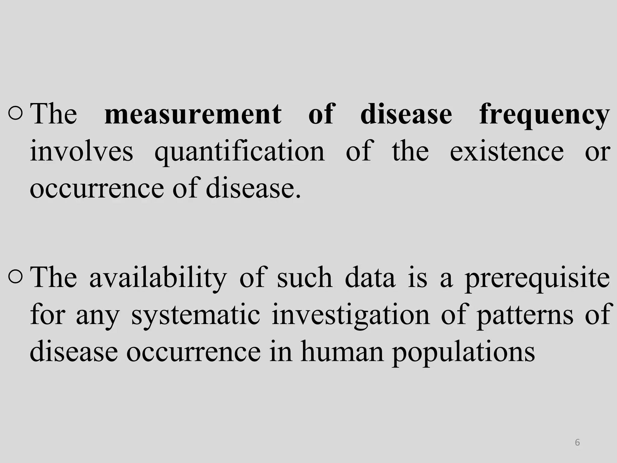 o The measurement of disease frequency
involves quantification of the existence or
occurrence of disease.
o The availability of such data is a prerequisite
for any systematic investigation of patterns of
disease occurrence in human populations
6

 