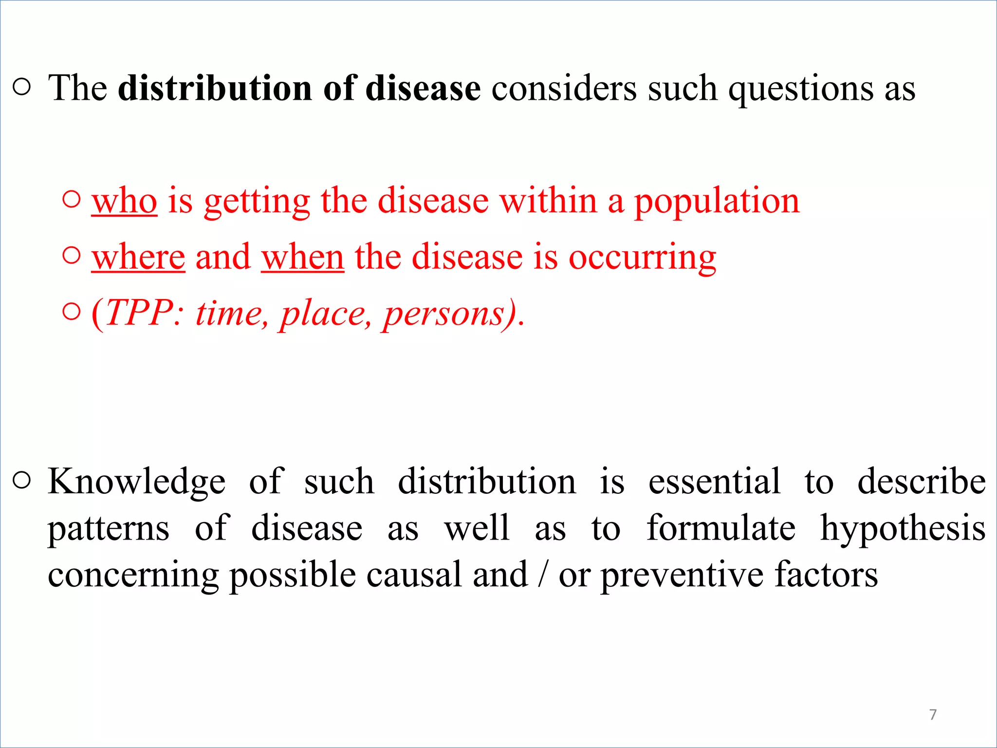 o The distribution of disease considers such questions as
o who is getting the disease within a population
o where and when the disease is occurring
o (TPP: time, place, persons).

o Knowledge of such distribution is essential to describe
patterns of disease as well as to formulate hypothesis
concerning possible causal and / or preventive factors

7

 