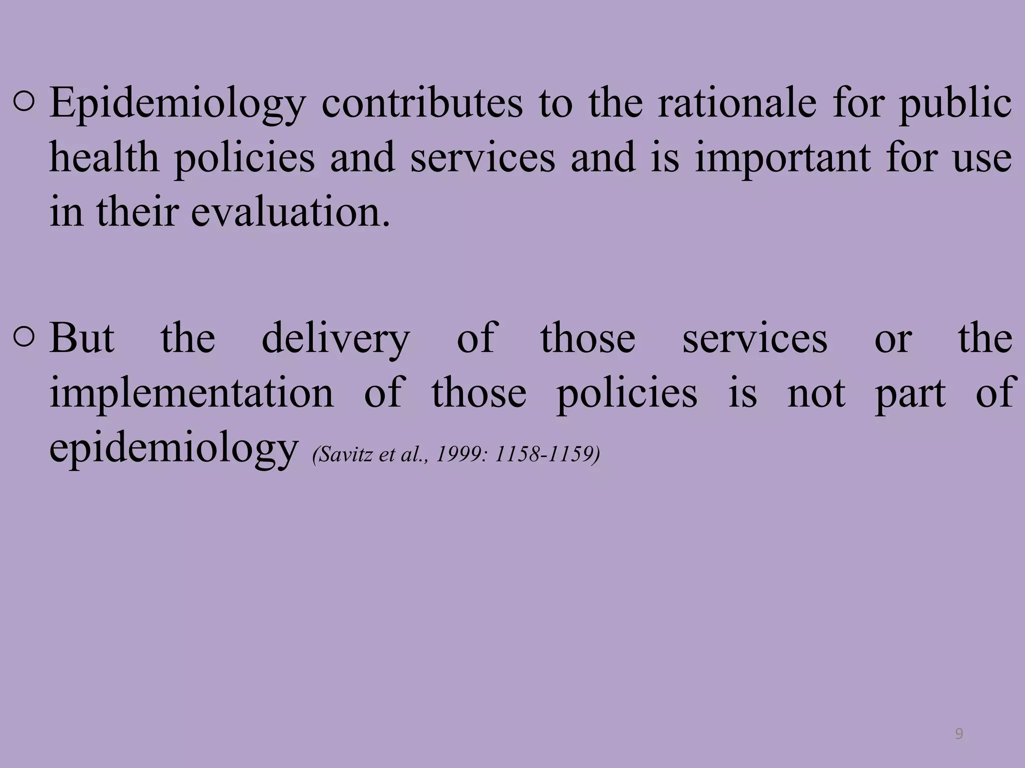 o Epidemiology contributes to the rationale for public
health policies and services and is important for use
in their evaluation.
o But the delivery of those services or the
implementation of those policies is not part of
epidemiology (Savitz et al., 1999: 1158-1159)

9

 