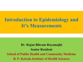 Introduction to Epidemiology and
It’s Measurements

Dr. Rajan Bikram Rayamajhi
Senior Resident
School of Public Health and Community Medicine
B. P. Koirala Institute of Health Sciences

1

 