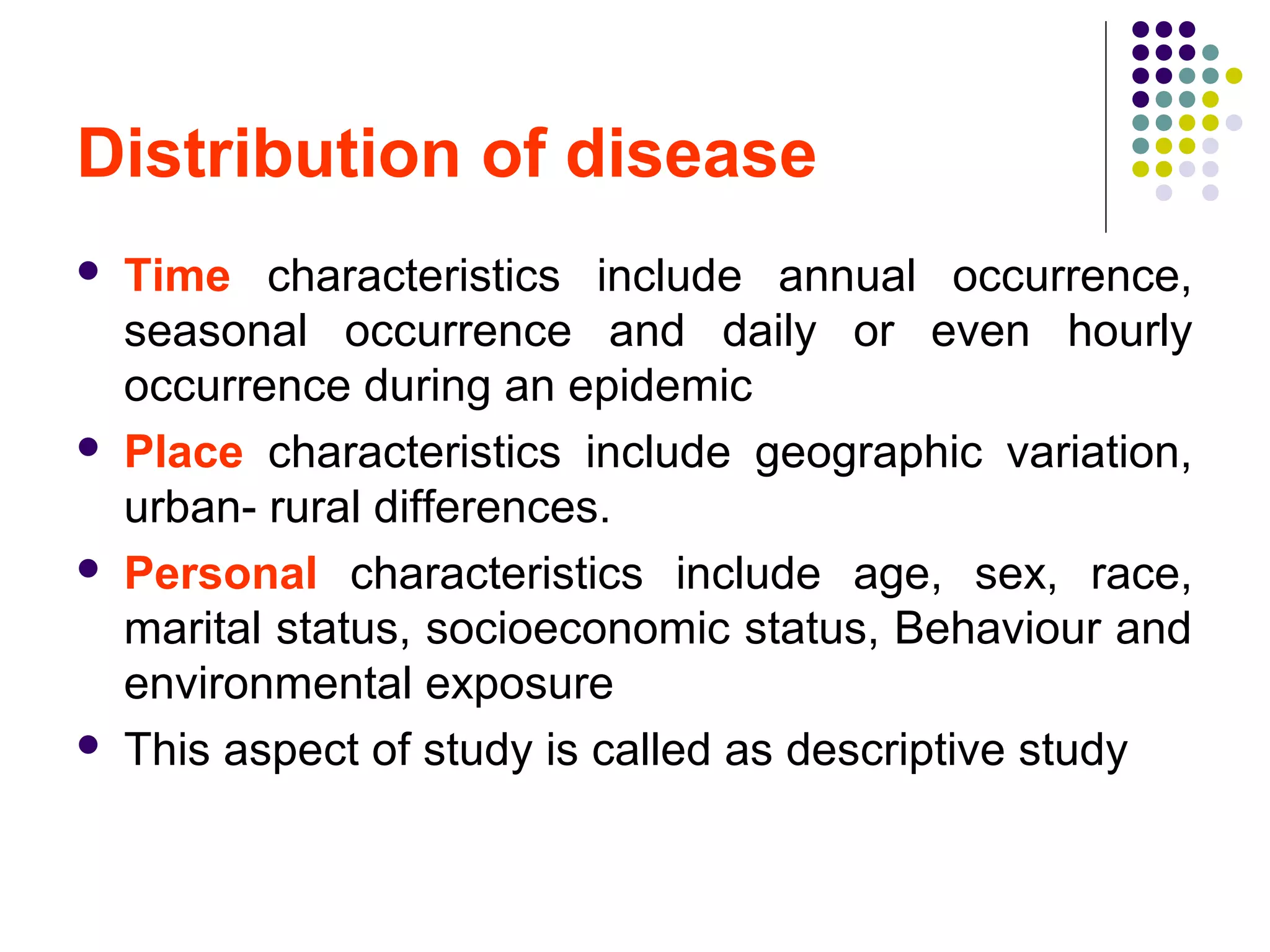 Distribution of disease
 Time characteristics include annual occurrence,
seasonal occurrence and daily or even hourly
occurrence during an epidemic
 Place characteristics include geographic variation,
urban- rural differences.
 Personal characteristics include age, sex, race,
marital status, socioeconomic status, Behaviour and
environmental exposure
 This aspect of study is called as descriptive study
 