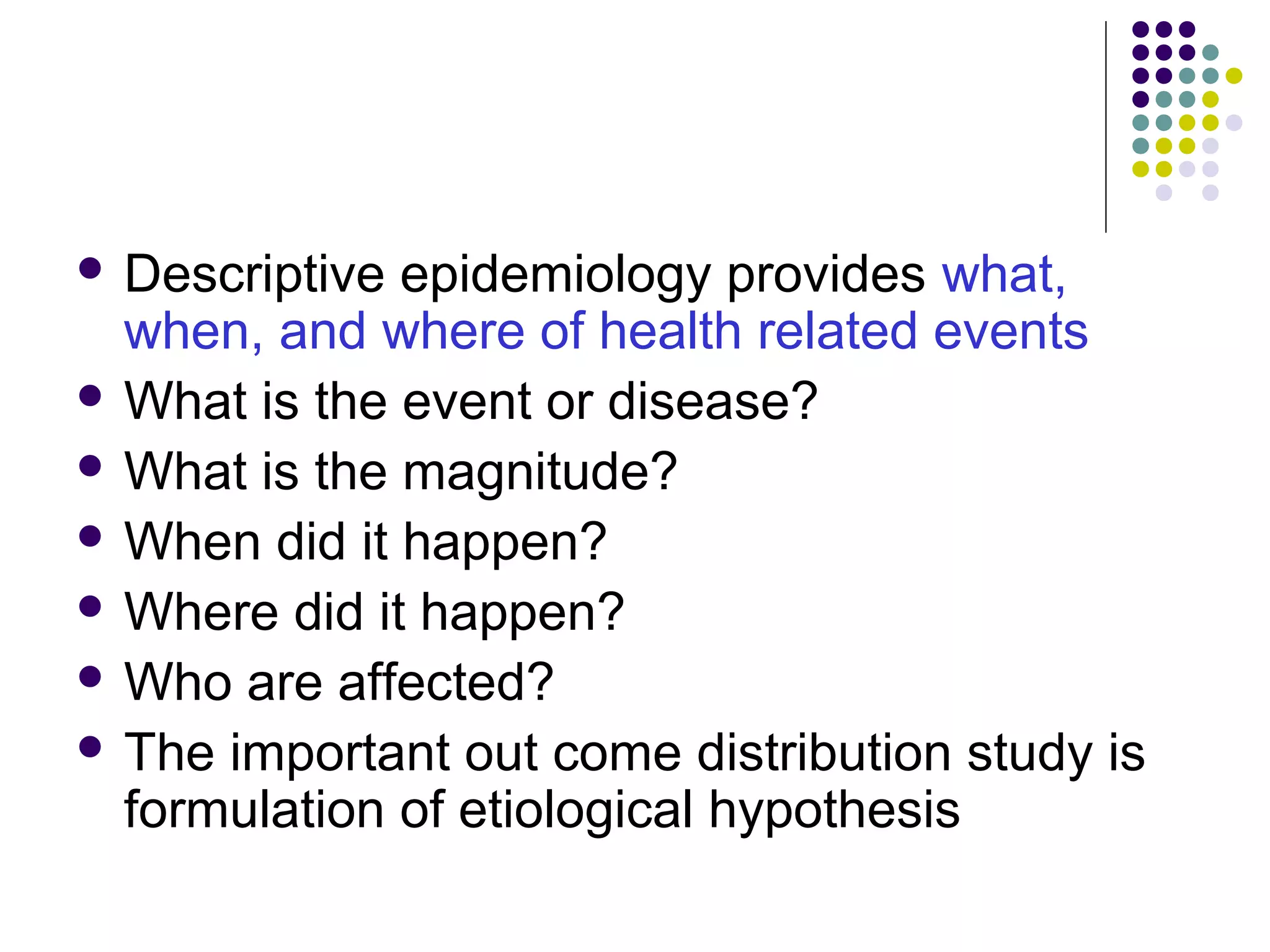  Descriptive epidemiology provides what,
when, and where of health related events
 What is the event or disease?
 What is the magnitude?
 When did it happen?
 Where did it happen?
 Who are affected?
 The important out come distribution study is
formulation of etiological hypothesis
 