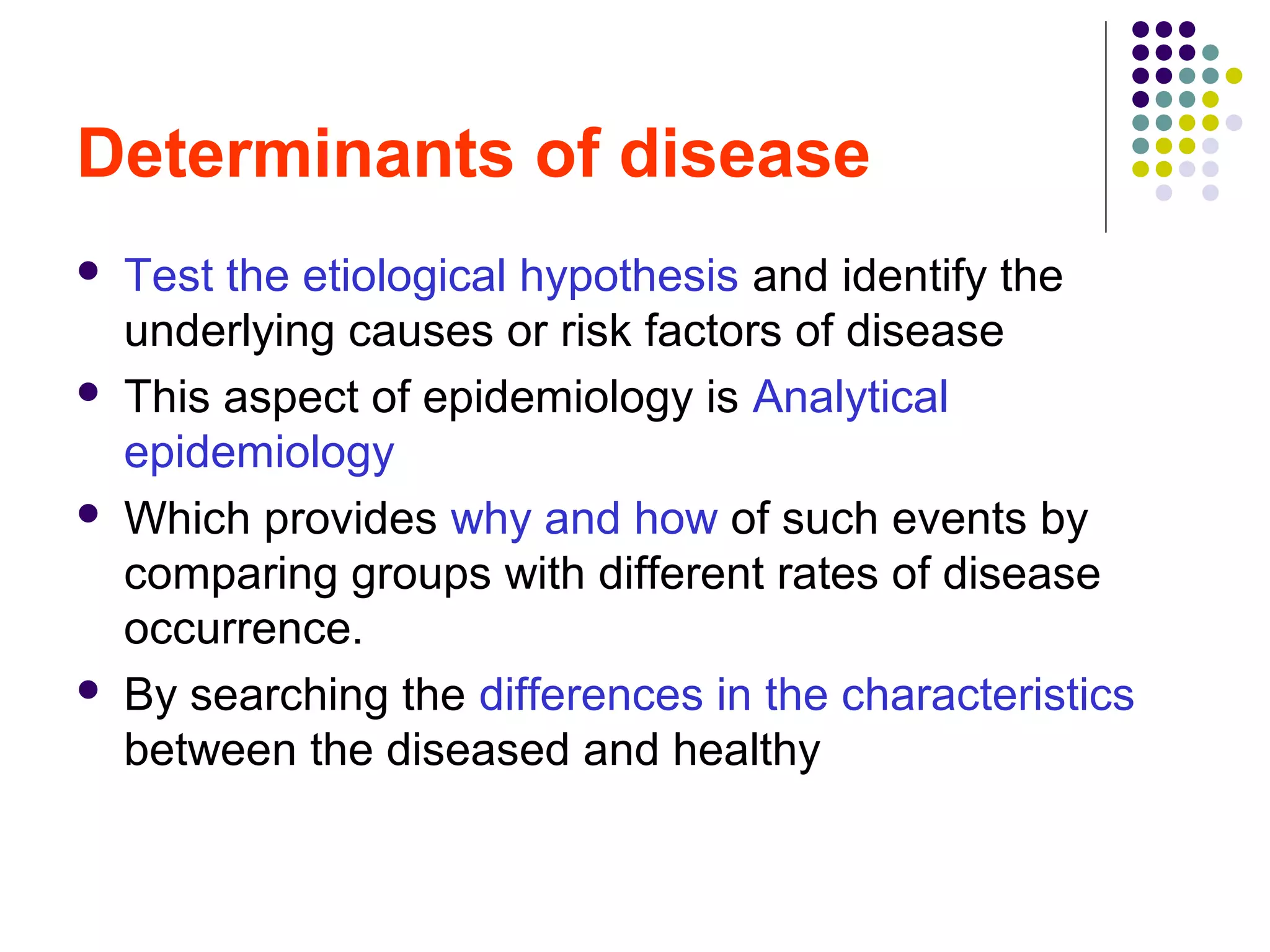 Determinants of disease
 Test the etiological hypothesis and identify the
underlying causes or risk factors of disease
 This aspect of epidemiology is Analytical
epidemiology
 Which provides why and how of such events by
comparing groups with different rates of disease
occurrence.
 By searching the differences in the characteristics
between the diseased and healthy
 