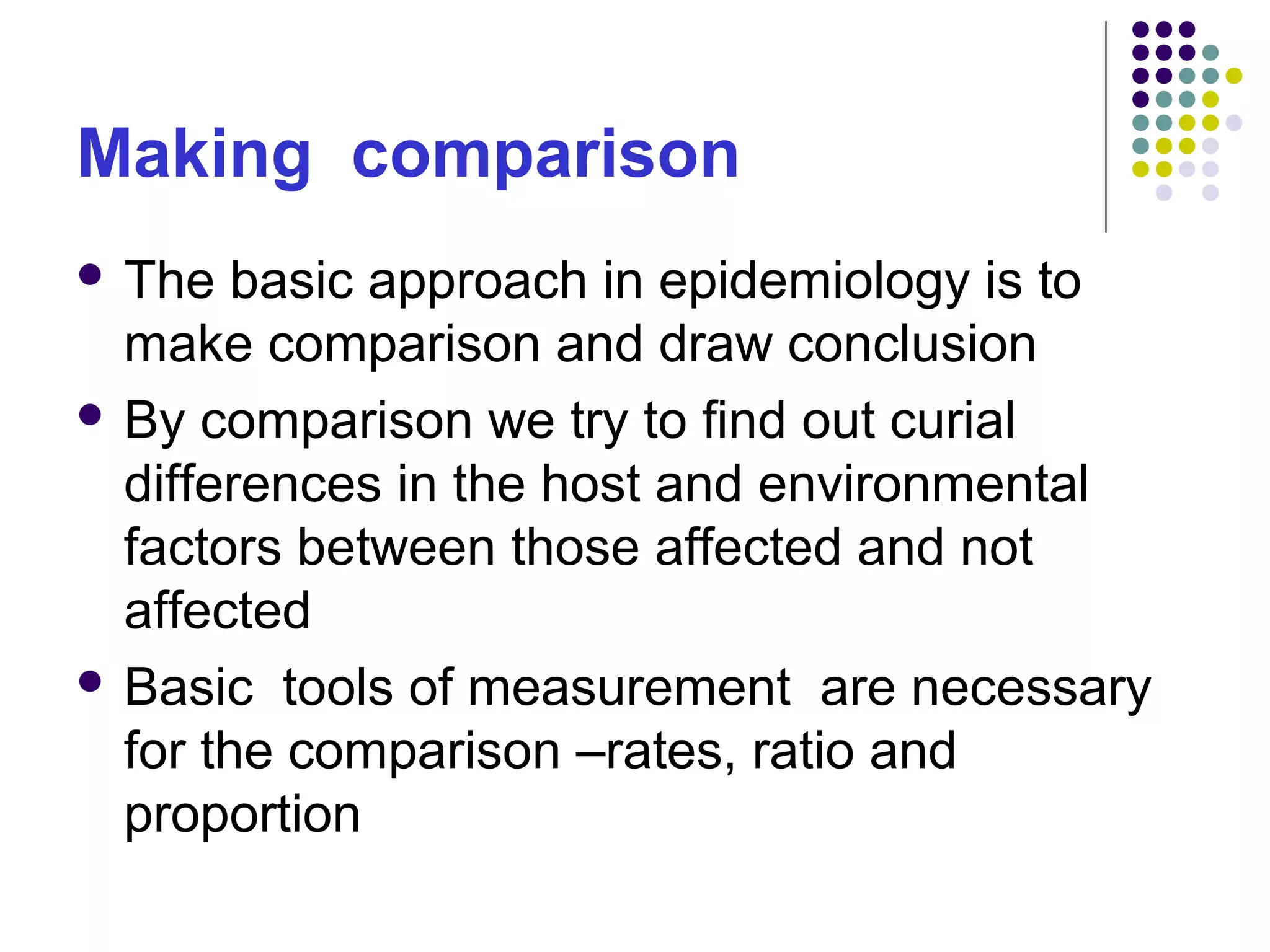 Making comparison
 The basic approach in epidemiology is to
make comparison and draw conclusion
 By comparison we try to find out curial
differences in the host and environmental
factors between those affected and not
affected
 Basic tools of measurement are necessary
for the comparison –rates, ratio and
proportion
 