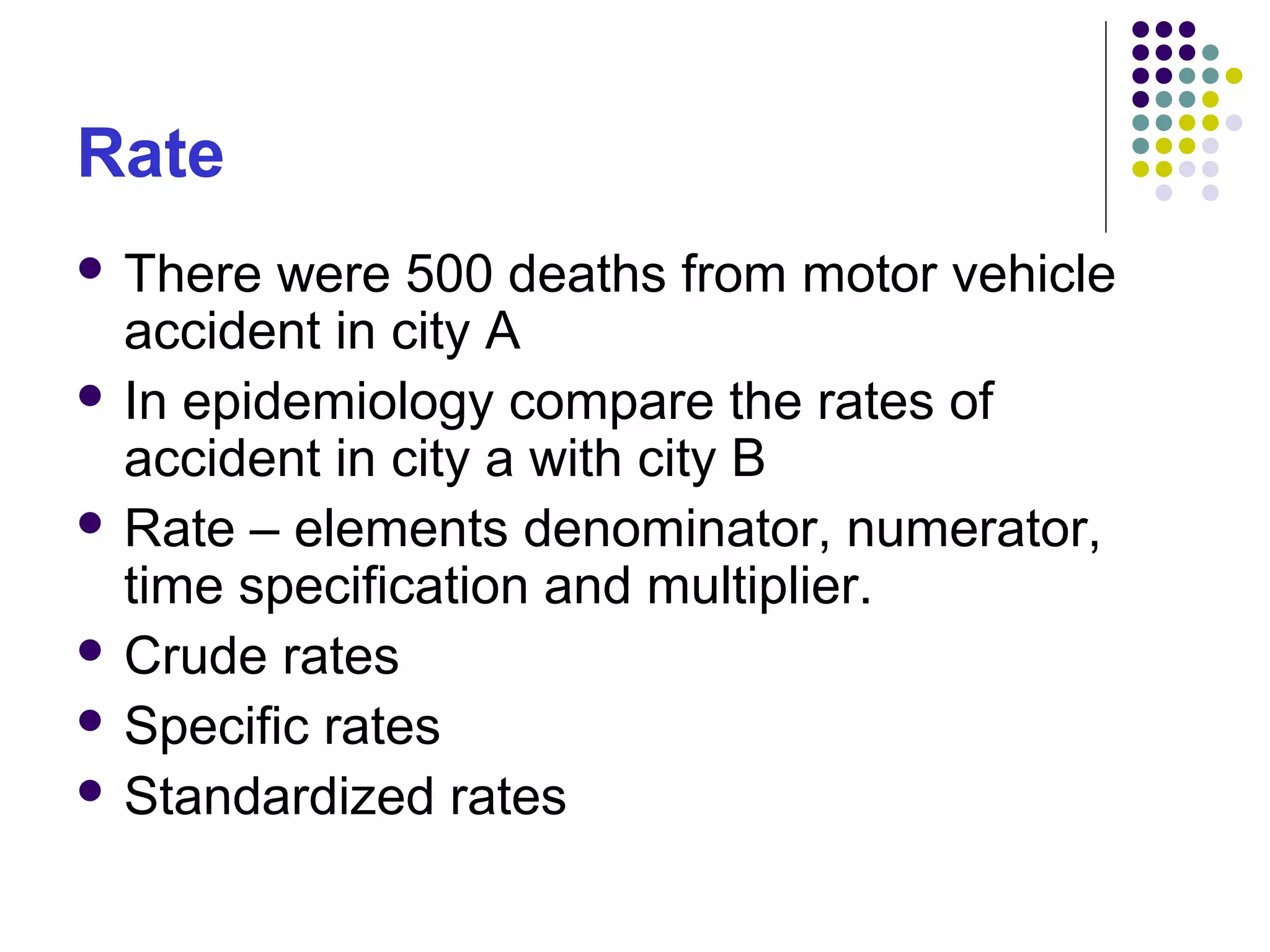 Rate
 There were 500 deaths from motor vehicle
accident in city A
 In epidemiology compare the rates of
accident in city a with city B
 Rate – elements denominator, numerator,
time specification and multiplier.
 Crude rates
 Specific rates
 Standardized rates
 