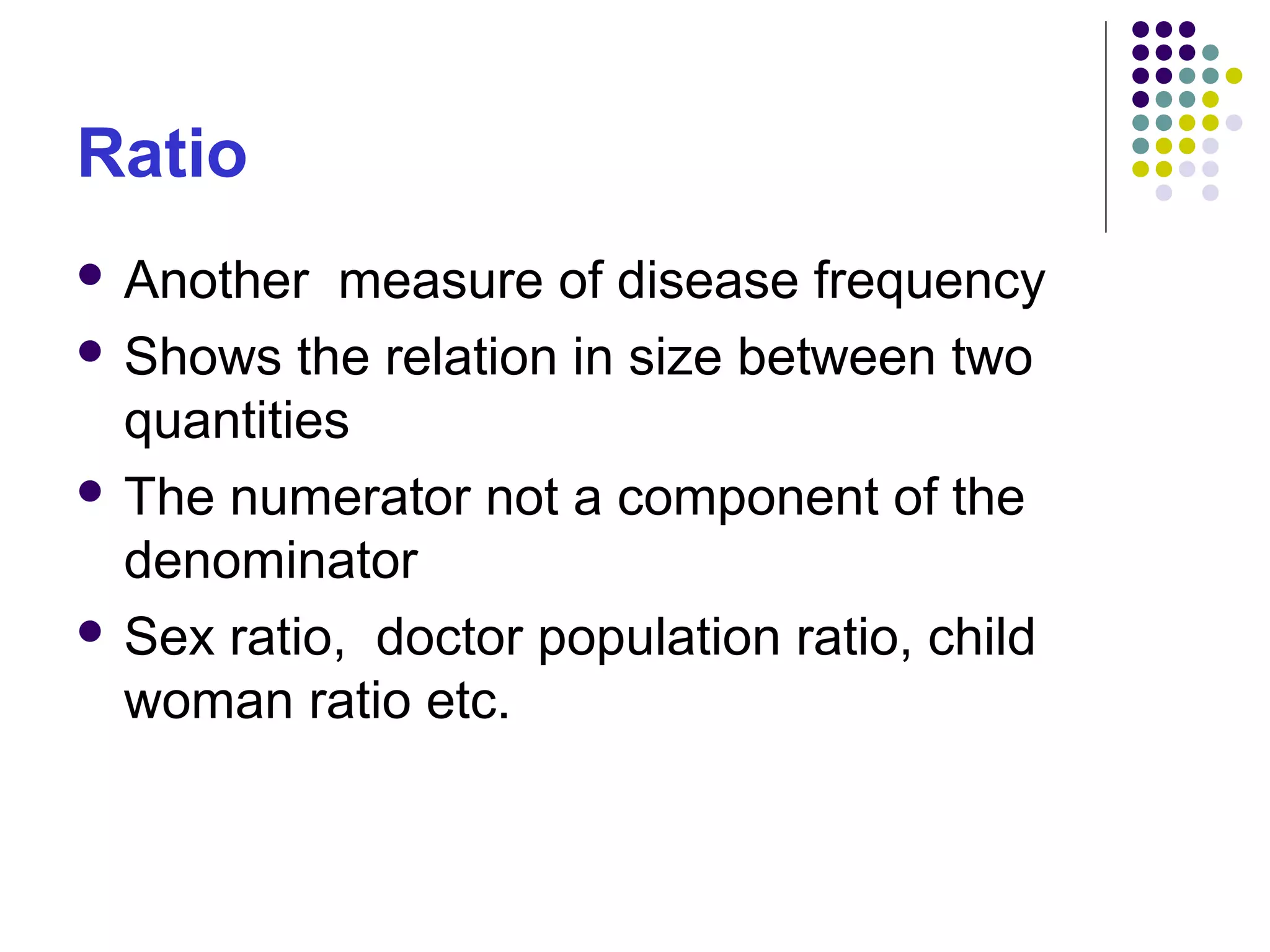 Ratio
 Another measure of disease frequency
 Shows the relation in size between two
quantities
 The numerator not a component of the
denominator
 Sex ratio, doctor population ratio, child
woman ratio etc.
 