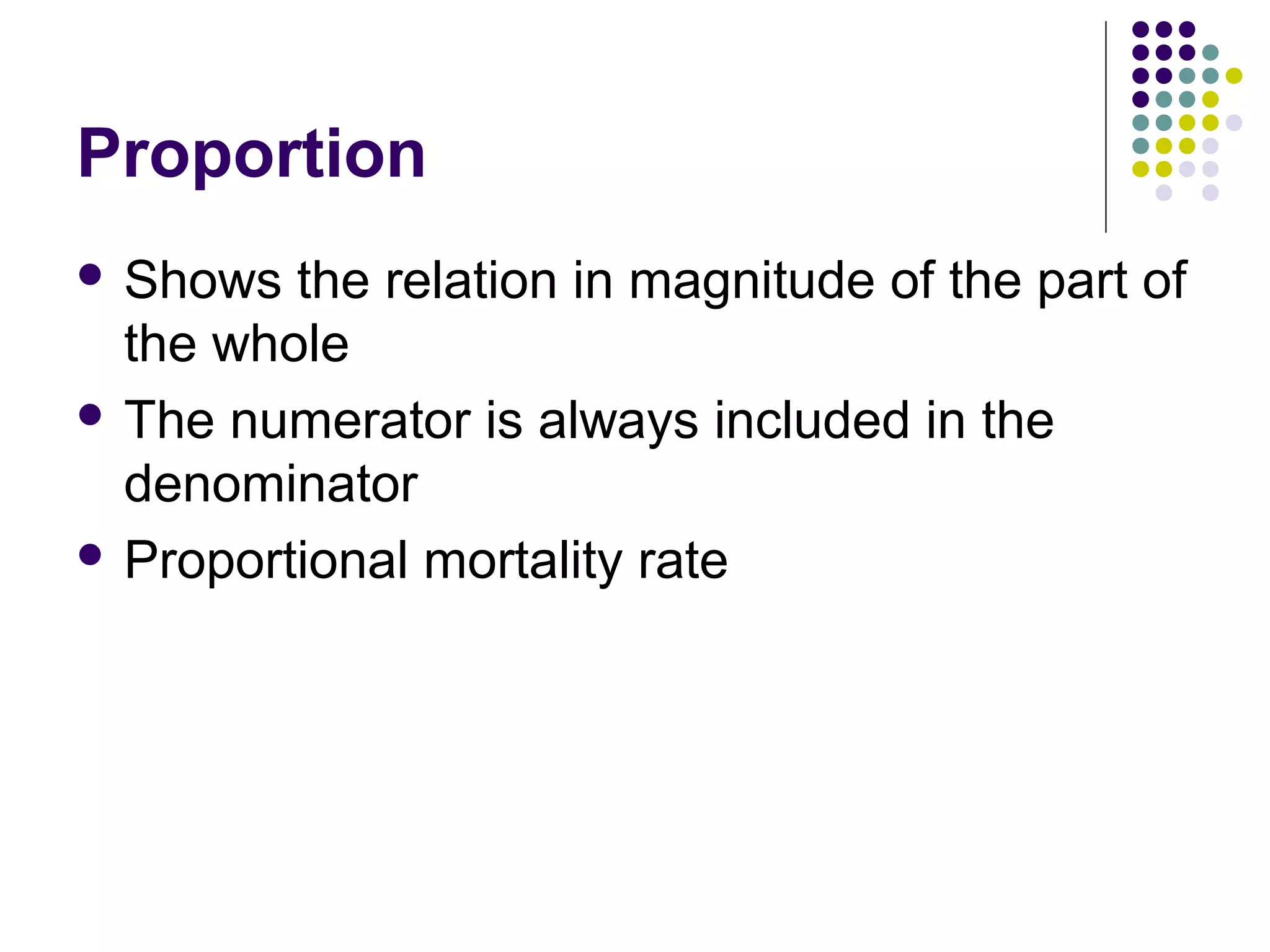 Proportion
 Shows the relation in magnitude of the part of
the whole
 The numerator is always included in the
denominator
 Proportional mortality rate
 