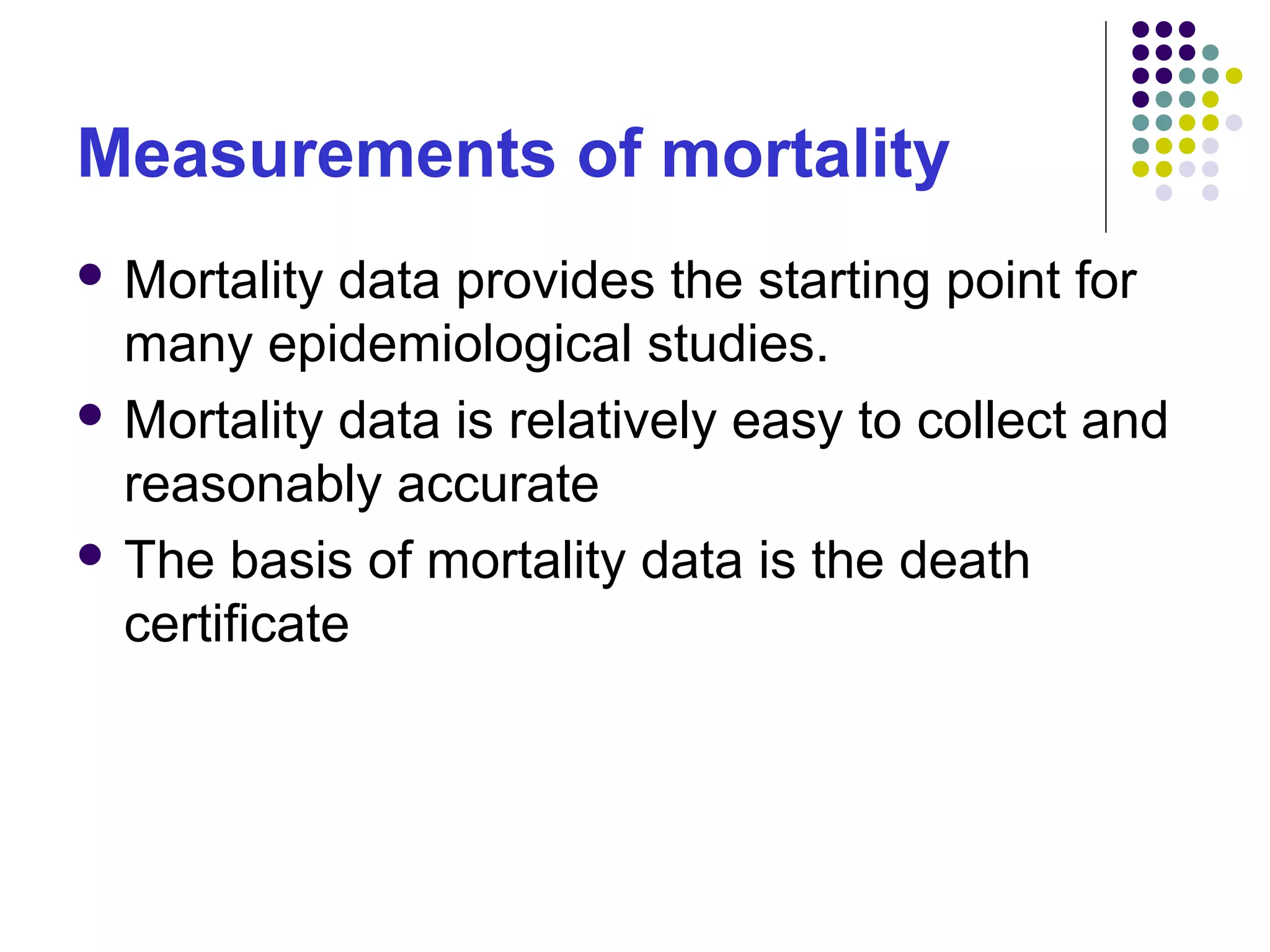 Measurements of mortality
 Mortality data provides the starting point for
many epidemiological studies.
 Mortality data is relatively easy to collect and
reasonably accurate
 The basis of mortality data is the death
certificate
 