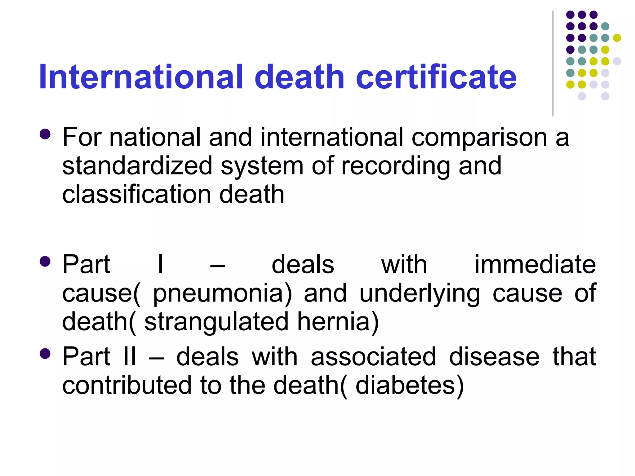 International death certificate
 For national and international comparison a
standardized system of recording and
classification death
 Part I – deals with immediate
cause( pneumonia) and underlying cause of
death( strangulated hernia)
 Part II – deals with associated disease that
contributed to the death( diabetes)
 