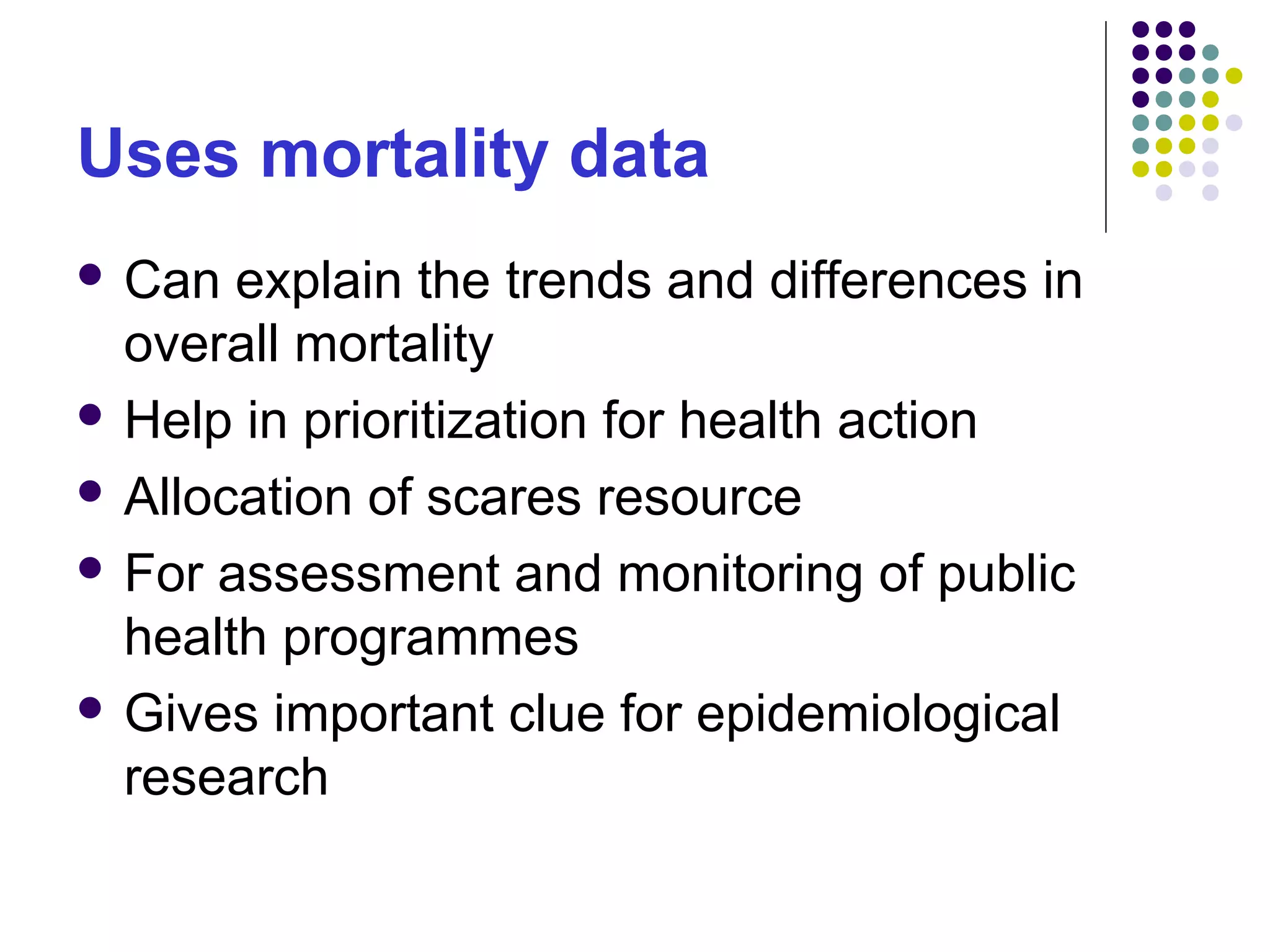 Uses mortality data
 Can explain the trends and differences in
overall mortality
 Help in prioritization for health action
 Allocation of scares resource
 For assessment and monitoring of public
health programmes
 Gives important clue for epidemiological
research
 