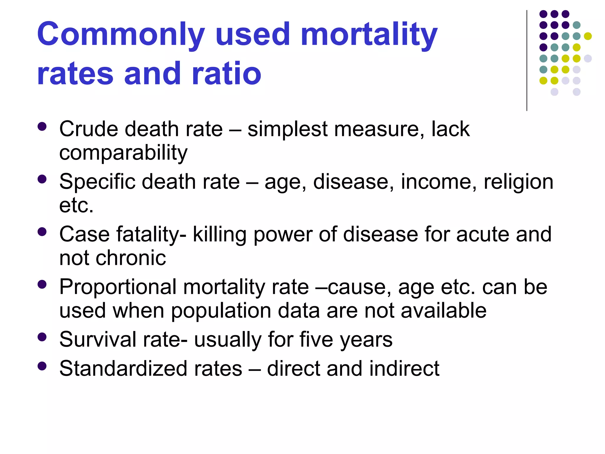 Commonly used mortality
rates and ratio
 Crude death rate – simplest measure, lack
comparability
 Specific death rate – age, disease, income, religion
etc.
 Case fatality- killing power of disease for acute and
not chronic
 Proportional mortality rate –cause, age etc. can be
used when population data are not available
 Survival rate- usually for five years
 Standardized rates – direct and indirect
 