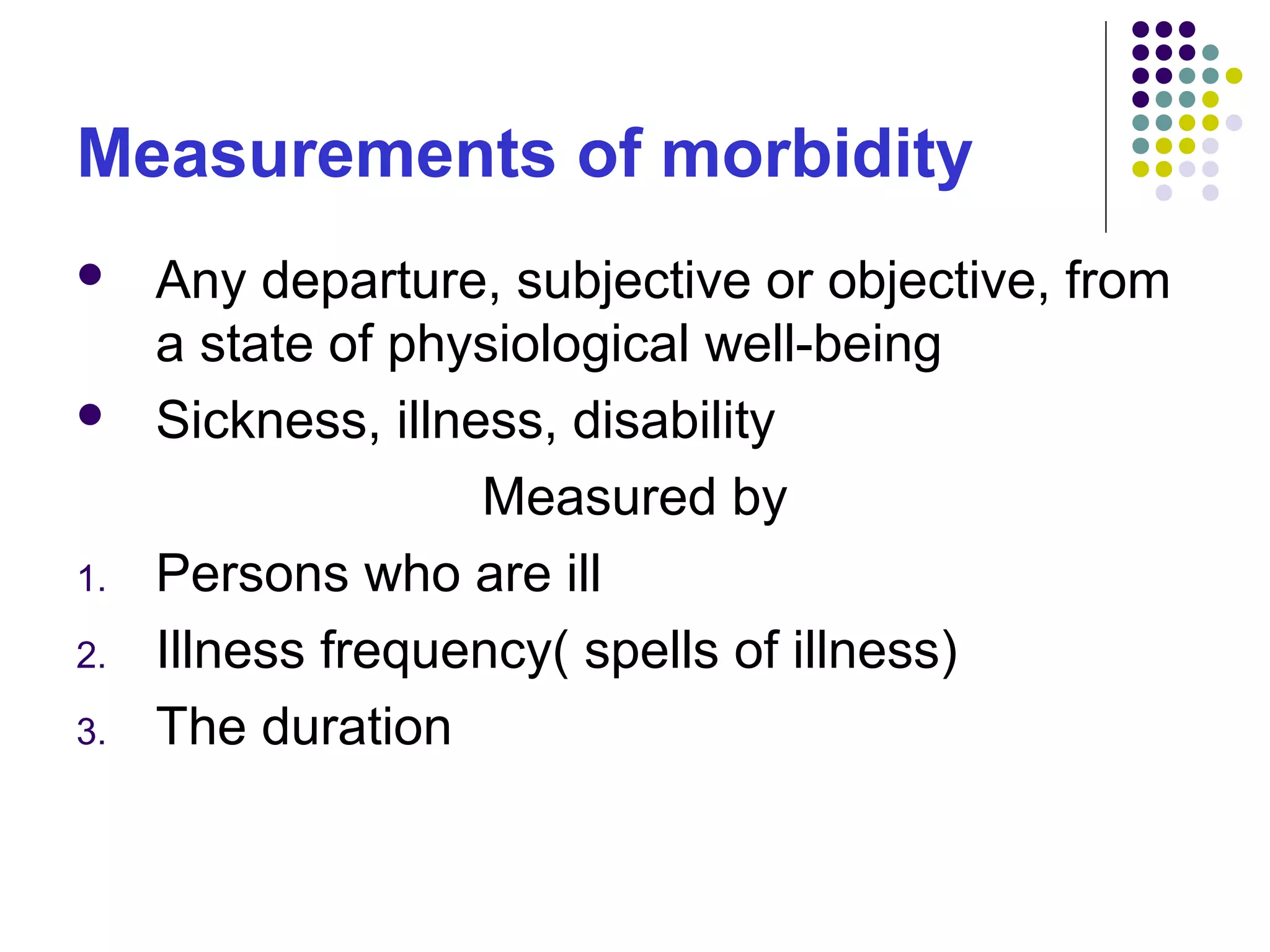 Measurements of morbidity
 Any departure, subjective or objective, from
a state of physiological well-being
 Sickness, illness, disability
Measured by
1. Persons who are ill
2. Illness frequency( spells of illness)
3. The duration
 