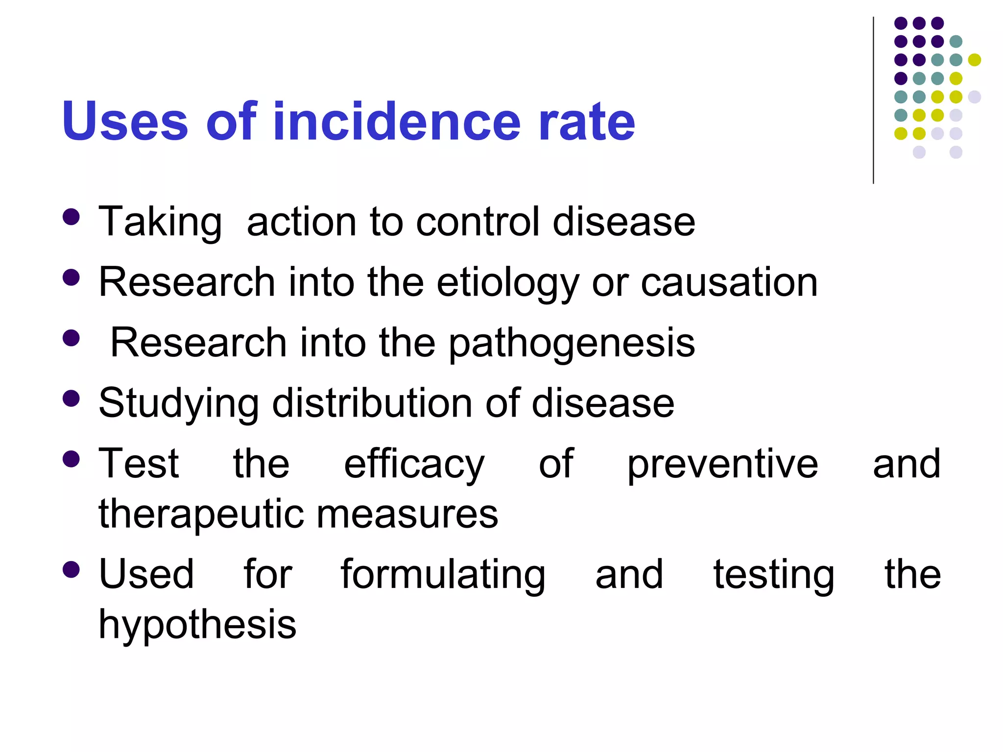 Uses of incidence rate
 Taking action to control disease
 Research into the etiology or causation
 Research into the pathogenesis
 Studying distribution of disease
 Test the efficacy of preventive and
therapeutic measures
 Used for formulating and testing the
hypothesis
 