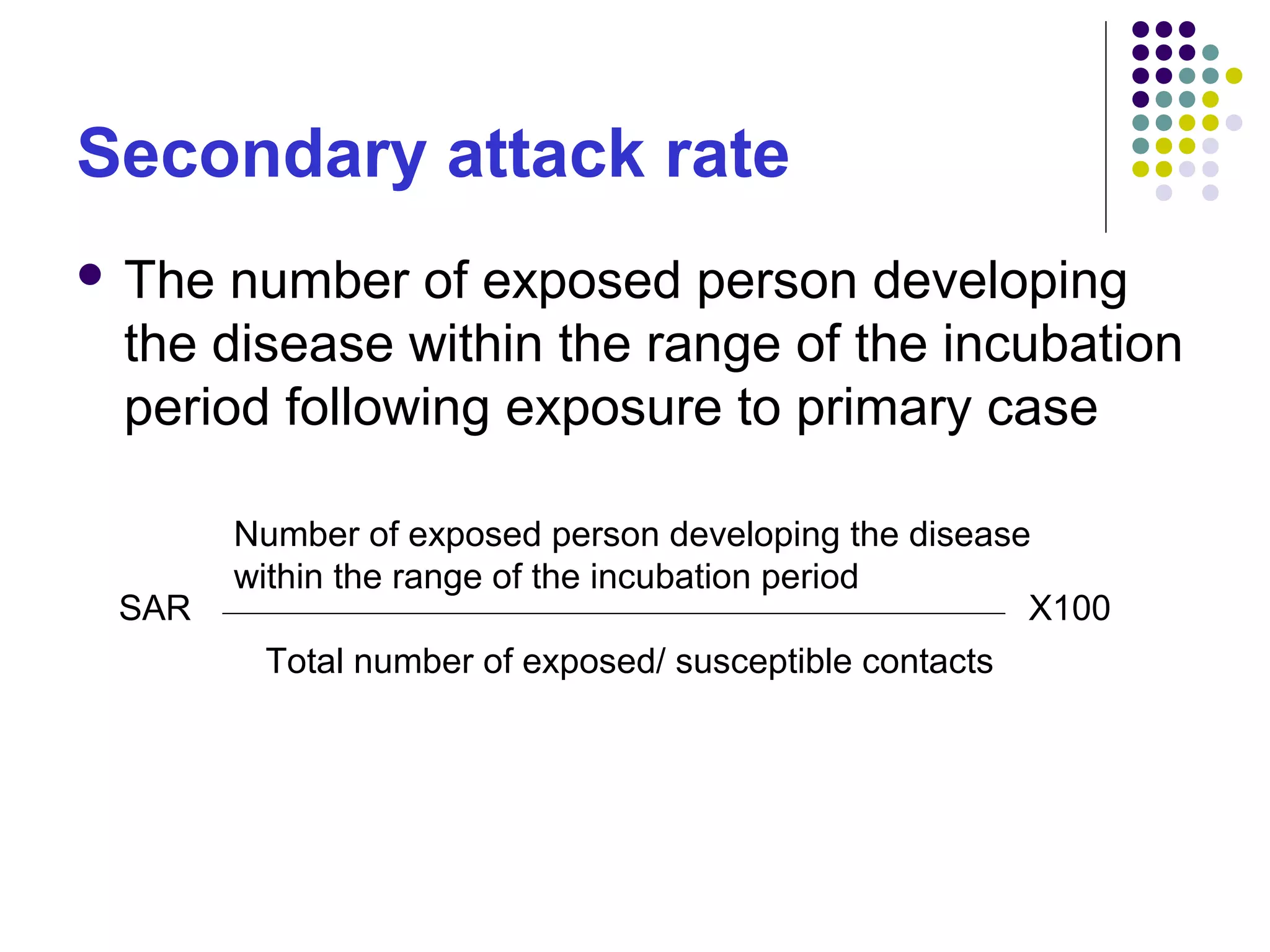 Secondary attack rate
 The number of exposed person developing
the disease within the range of the incubation
period following exposure to primary case
SAR
Number of exposed person developing the disease
within the range of the incubation period
Total number of exposed/ susceptible contacts
X100
 