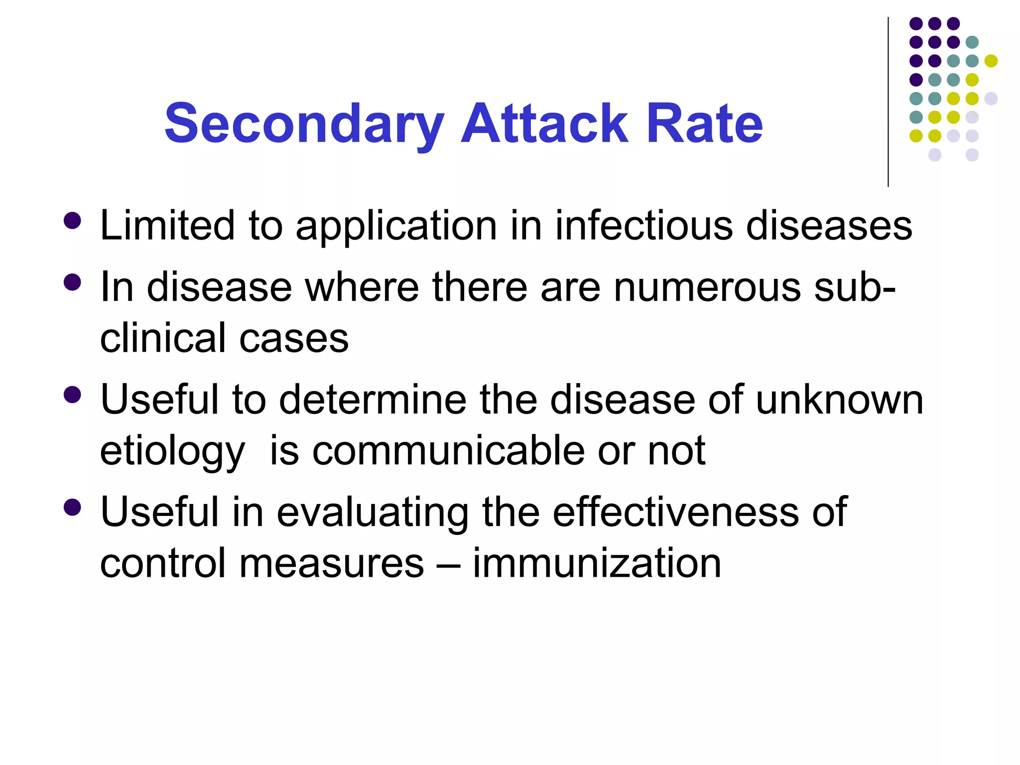 Secondary Attack Rate
 Limited to application in infectious diseases
 In disease where there are numerous sub-
clinical cases
 Useful to determine the disease of unknown
etiology is communicable or not
 Useful in evaluating the effectiveness of
control measures – immunization
 