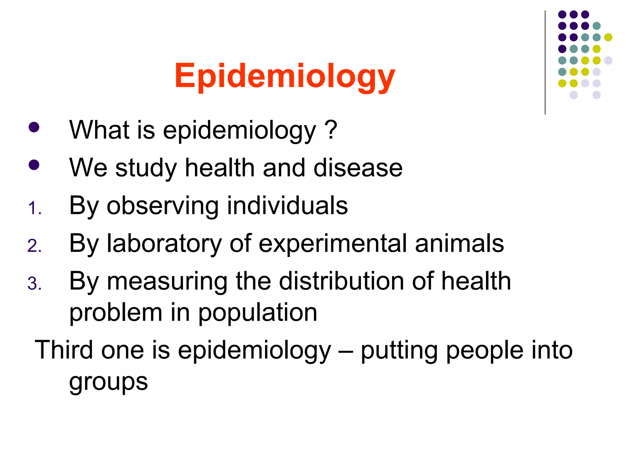 Epidemiology
 What is epidemiology ?
 We study health and disease
1. By observing individuals
2. By laboratory of experimental animals
3. By measuring the distribution of health
problem in population
Third one is epidemiology – putting people into
groups
 