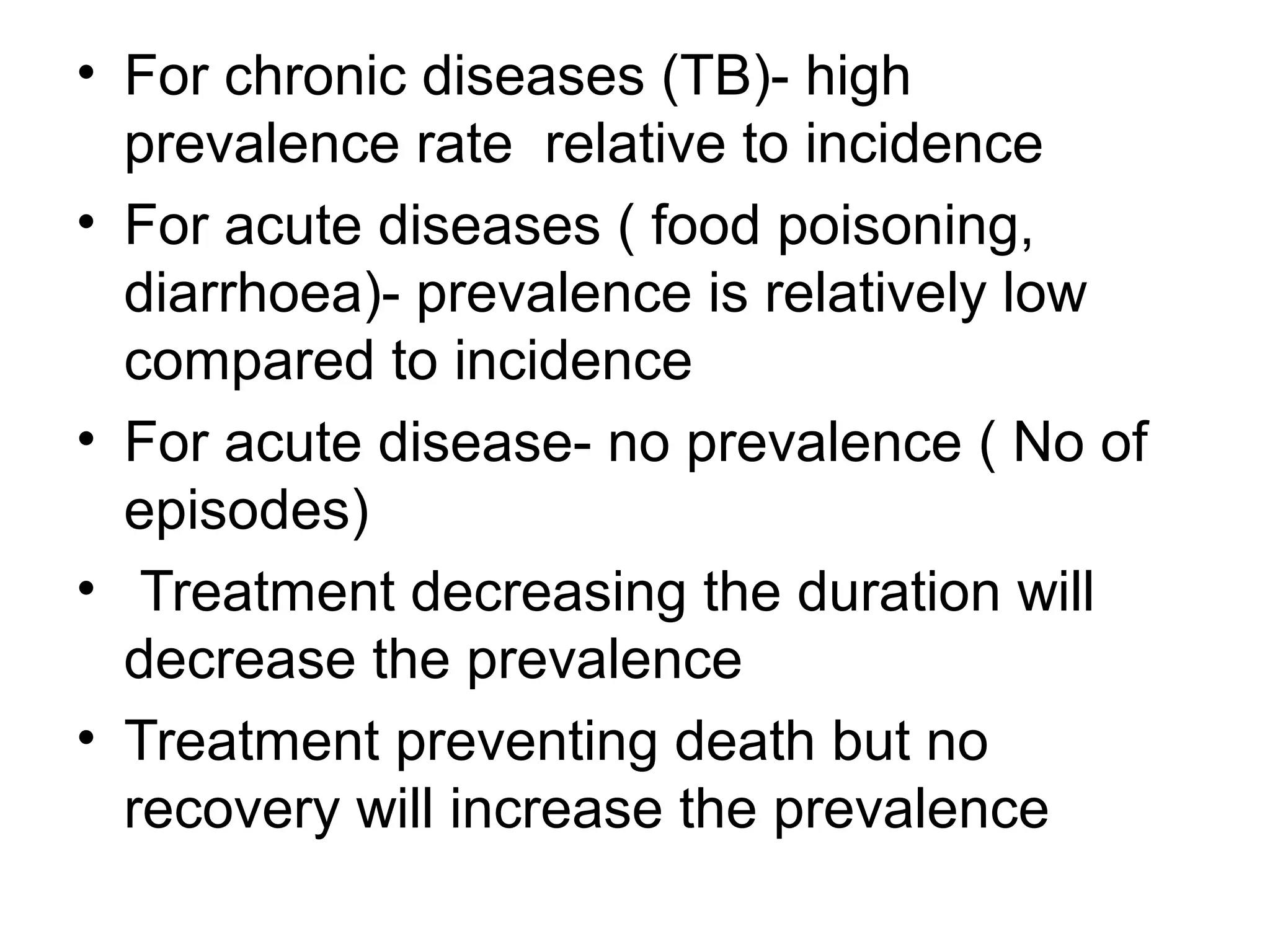 • For chronic diseases (TB)- high
prevalence rate relative to incidence
• For acute diseases ( food poisoning,
diarrhoea)- prevalence is relatively low
compared to incidence
• For acute disease- no prevalence ( No of
episodes)
• Treatment decreasing the duration will
decrease the prevalence
• Treatment preventing death but no
recovery will increase the prevalence
 