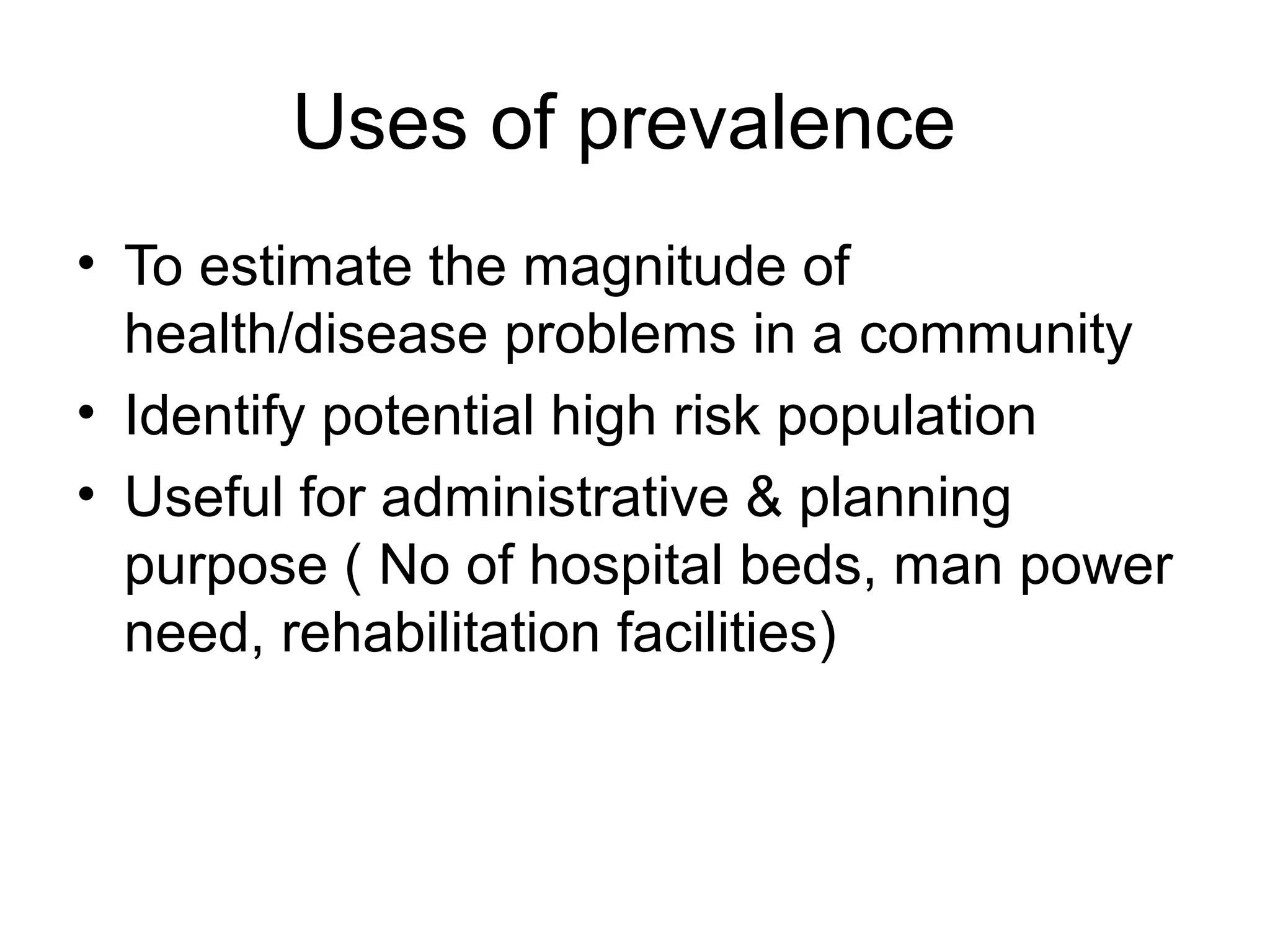 Uses of prevalence
• To estimate the magnitude of
health/disease problems in a community
• Identify potential high risk population
• Useful for administrative & planning
purpose ( No of hospital beds, man power
need, rehabilitation facilities)
 