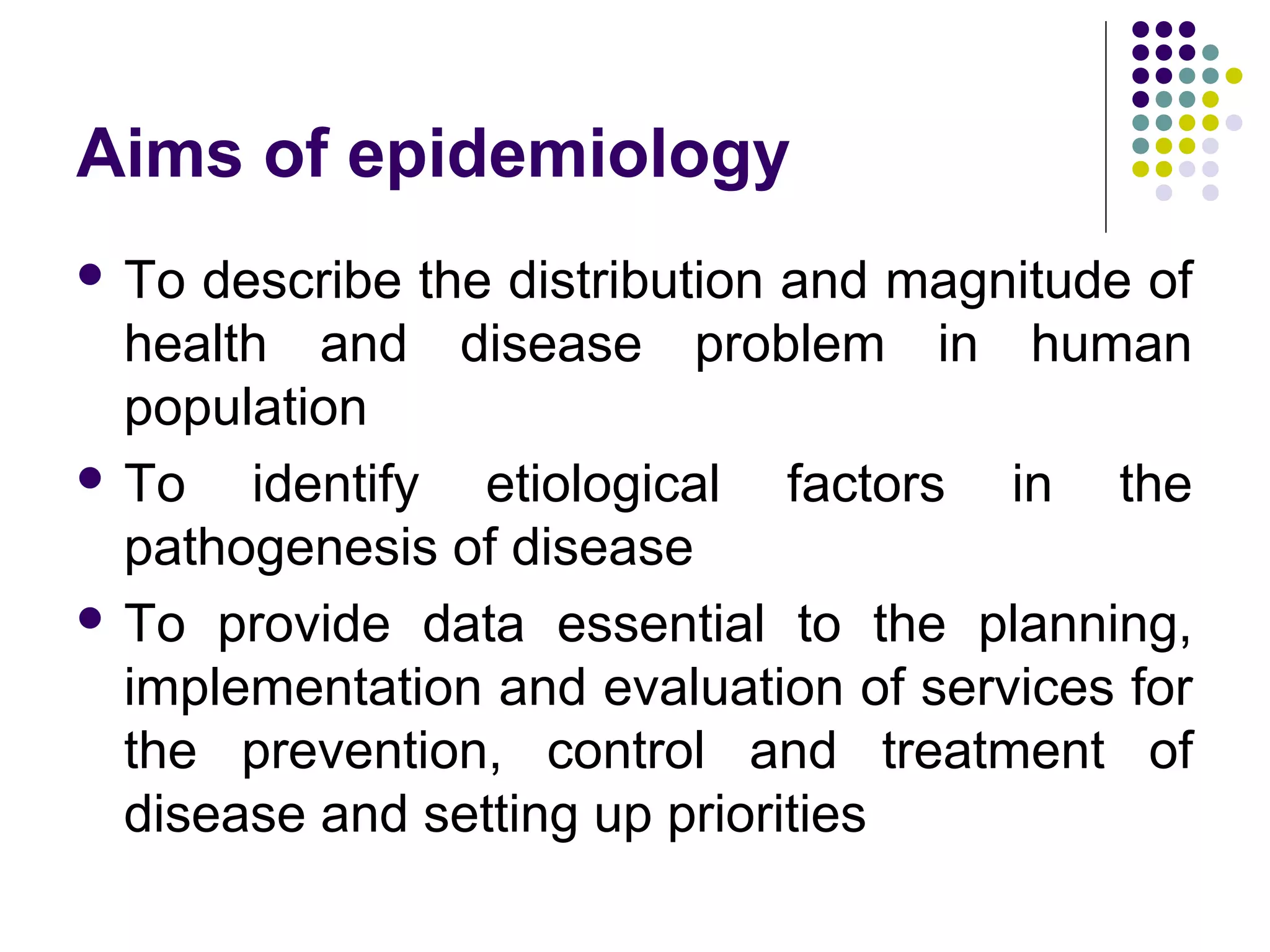 Aims of epidemiology
 To describe the distribution and magnitude of
health and disease problem in human
population
 To identify etiological factors in the
pathogenesis of disease
 To provide data essential to the planning,
implementation and evaluation of services for
the prevention, control and treatment of
disease and setting up priorities
 