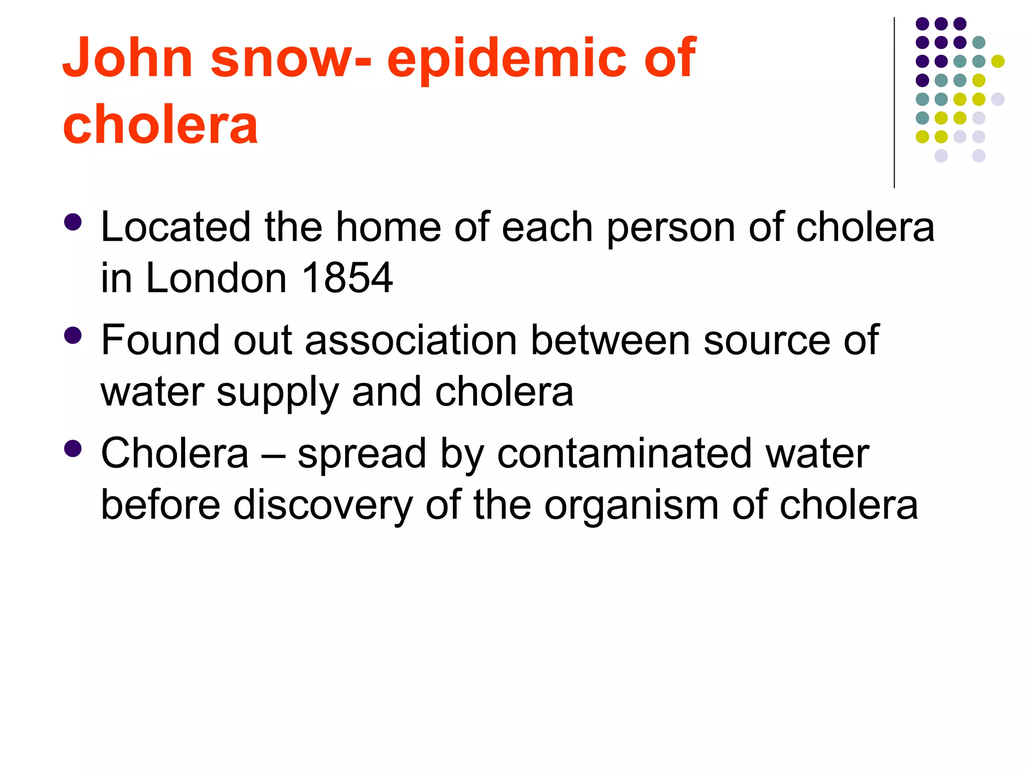 John snow- epidemic of
cholera
 Located the home of each person of cholera
in London 1854
 Found out association between source of
water supply and cholera
 Cholera – spread by contaminated water
before discovery of the organism of cholera
 