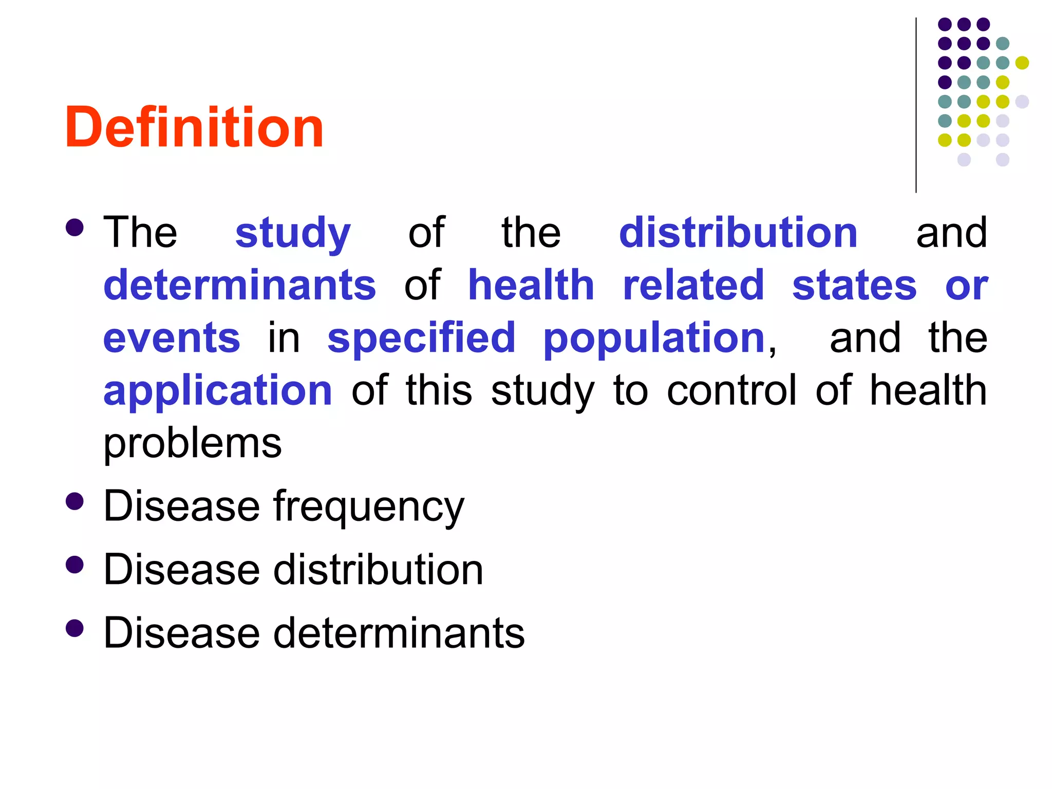 Definition
 The study of the distribution and
determinants of health related states or
events in specified population, and the
application of this study to control of health
problems
 Disease frequency
 Disease distribution
 Disease determinants
 