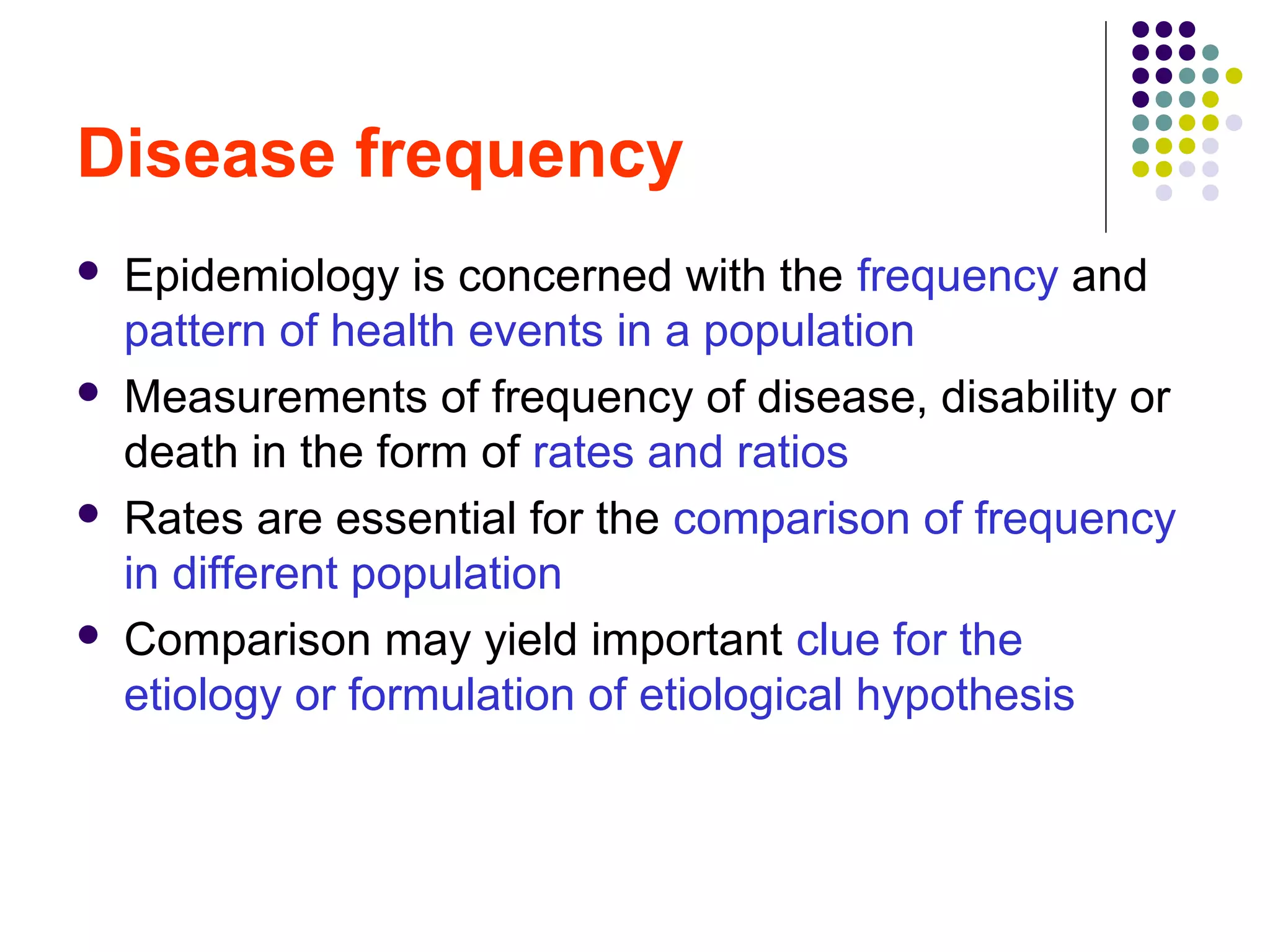Disease frequency
 Epidemiology is concerned with the frequency and
pattern of health events in a population
 Measurements of frequency of disease, disability or
death in the form of rates and ratios
 Rates are essential for the comparison of frequency
in different population
 Comparison may yield important clue for the
etiology or formulation of etiological hypothesis
 