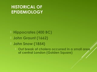 HISTORICAL OF
EPIDEMIOLOGY
 Hippocrates (400 BC)
 John Graunt (1662)
 John Snow (1854)
 Out break of cholera occurred in a small area
of central London (Golden Square)
 