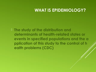 WHAT IS EPIDEMIOLOGY?
 The study of the distribution and
determinants of health-related states or
events in specified populations and the a
pplication of this study to the control of h
ealth problems (CDC)
 