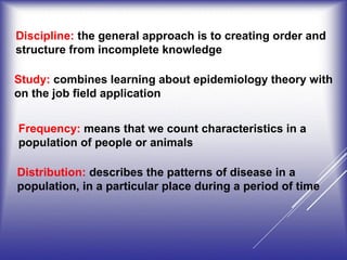 Discipline: the general approach is to creating order and
structure from incomplete knowledge
Study: combines learning about epidemiology theory with
on the job field application
Frequency: means that we count characteristics in a
population of people or animals
Distribution: describes the patterns of disease in a
population, in a particular place during a period of time
 