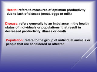 Health: refers to measures of optimum productivity
due to lack of disease (meat, eggs or milk)
Disease: refers generally to an imbalance in the health
status of individuals or populations that result in
decreased productivity, illness or death
Population: refers to the group of individual animals or
people that are considered or affected
 