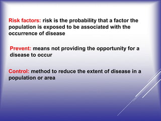 Prevent: means not providing the opportunity for a
disease to occur
Control: method to reduce the extent of disease in a
population or area
Risk factors: risk is the probability that a factor the
population is exposed to be associated with the
occurrence of disease
 