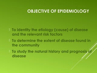 OBJECTIVE OF EPIDEMIOLOGY
 To identity the etiology (cause) of disease
and the relevant risk factors
 To determine the extent of disease found in
the community
 To study the natural history and prognosis of
disease
 
