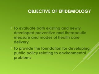 OBJECTIVE OF EPIDEMIOLOGY
 To evaluate both existing and newly
developed preventive and therapeutic
measure and modes of health care
delivery
 To provide the foundation for developing
public policy relating to environmental
problems
 