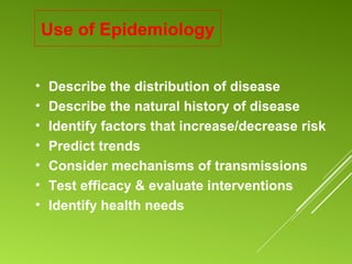 Use of Epidemiology
• Describe the distribution of disease
• Describe the natural history of disease
• Identify factors that increase/decrease risk
• Predict trends
• Consider mechanisms of transmissions
• Test efficacy & evaluate interventions
• Identify health needs
 