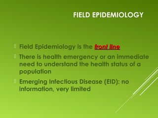 FIELD EPIDEMIOLOGY
 Field Epidemiology is the front linefront line
 There is health emergency or an immediate
need to understand the health status of a
population
 Emerging Infectious Disease (EID): no
information, very limited
 